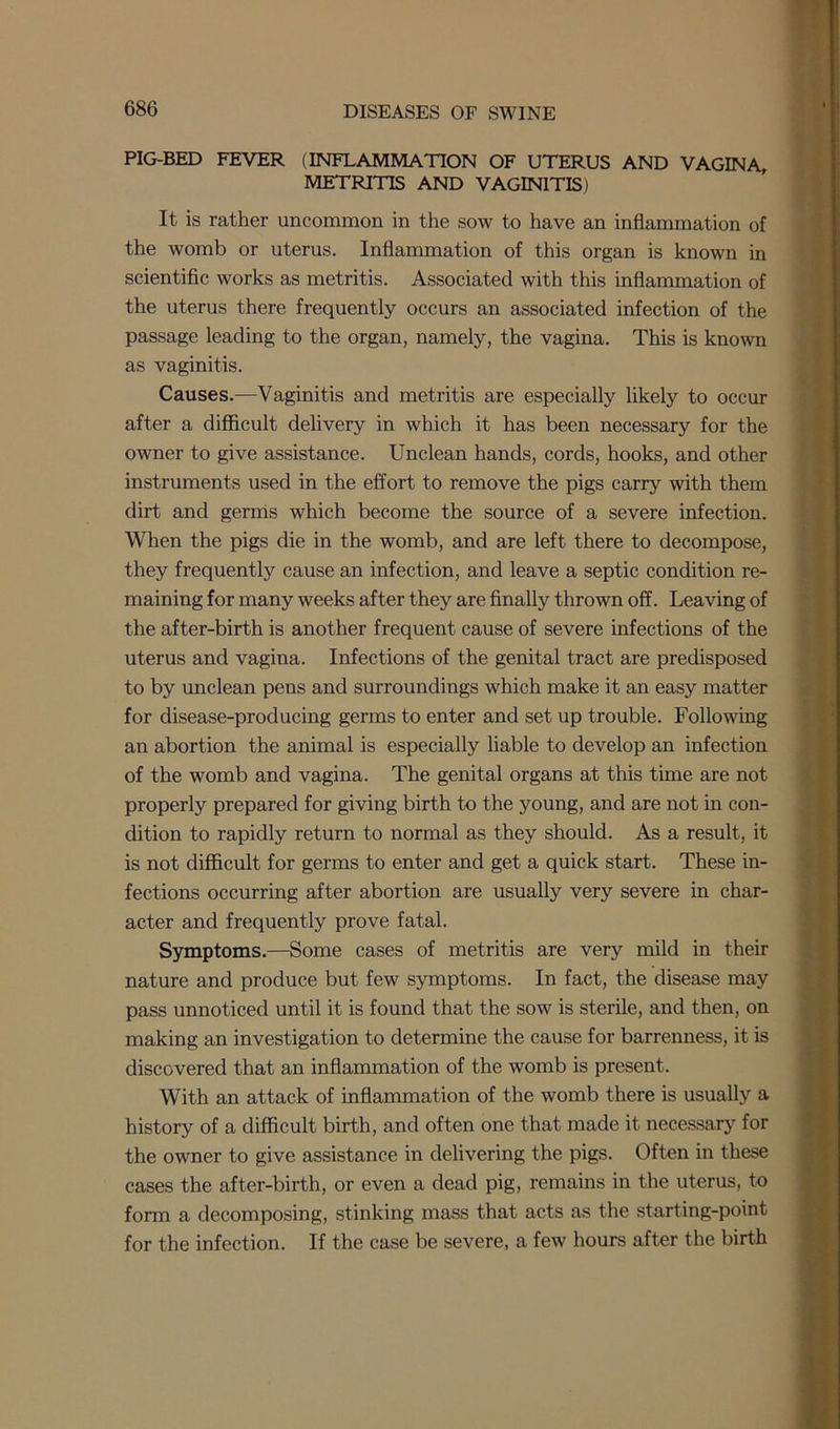 PIG-BED FEVER (INFLAMMATION OF UTERUS AND VAGINA, METRITIS AND VAGINITIS) It is rather uncommon in the sow to have an inflammation of the womb or uterus. Inflammation of this organ is known in scientific works as metritis. Associated with this inflammation of the uterus there frequently occurs an associated infection of the passage leading to the organ, namely, the vagina. This is known as vaginitis. Causes.—Vaginitis and metritis are especially likely to occur after a difficult delivery in which it has been necessary for the owner to give assistance. Unclean hands, cords, hooks, and other instruments used in the effort to remove the pigs carry with them dirt and germs which become the source of a severe infection. When the pigs die in the womb, and are left there to decompose, they frequently cause an infection, and leave a septic condition re- maining for many weeks after they are finally thrown off. Leaving of the after-birth is another frequent cause of severe infections of the uterus and vagina. Infections of the genital tract are predisposed to by unclean pens and surroundings which make it an easy matter for disease-producing germs to enter and set up trouble. Following an abortion the animal is especially liable to develop an infection of the womb and vagina. The genital organs at this time are not properly prepared for giving birth to the young, and are not in con- dition to rapidly return to normal as they should. As a result, it is not difficult for germs to enter and get a quick start. These in- fections occurring after abortion are usually very severe in char- acter and frequently prove fatal. Symptoms.—Some cases of metritis are very mild in their nature and produce but few symptoms. In fact, the disease may pass unnoticed until it is found that the sow is sterile, and then, on making an investigation to determine the cause for barrenness, it is discovered that an inflammation of the womb is present. With an attack of inflammation of the womb there is usually a history of a difficult birth, and often one that made it necessary for the owner to give assistance in delivering the pigs. Often in these cases the after-birth, or even a dead pig, remains in the uterus, to form a decomposing, stinking mass that acts as the starting-point for the infection. If the case be severe, a few hours after the birth