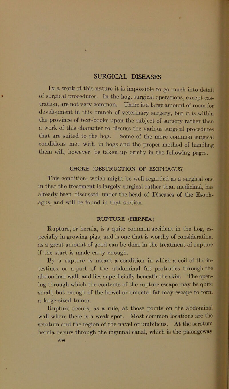 SURGICAL DISEASES In a work of this nature it is impossible to go much into detail of surgical procedures. In the hog, surgical operations, except cas- tration, are not very common. There is a large amount of room for development in this branch of veterinary surgery, but it is within the province of text-books upon the subject of surgery rather than a work of this character to discuss the various surgical procedures that are suited to the hog. Some of the more common surgical conditions met with in hogs and the proper method of handling them will, however, be taken up briefly in the following pages. CHOKE (OBSTRUCTION OF ESOPHAGUS) This condition, which might be well regarded as a surgical one in that the treatment is largely surgical rather than medicinal, has already been discussed under the head of Diseases of the Esoph- agus, and will be found in that section. RUPTURE (HERNIA) Rupture, or hernia, is a quite common accident in the hog, es- pecially in growing pigs, and is one that is worthy of consideration, as a great amount of good can be done in the treatment of rupture if the start is made early enough. By a rupture is meant a condition in which a coil of the in- testines or a part of the abdominal fat protrudes through the abdominal wall, and lies superficially beneath the skin. The open- ing through which the contents of the rupture escape may be quite small, but enough of the bowel or omental fat may escape to form a large-sized tumor. Rupture occurs, as a rule, at those points on the abdominal wall where there is a weak spot. Most common locations are the scrotum and the region of the navel or umbilicus. At the scrotum hernia occurs through the inguinal canal, which is the passageway