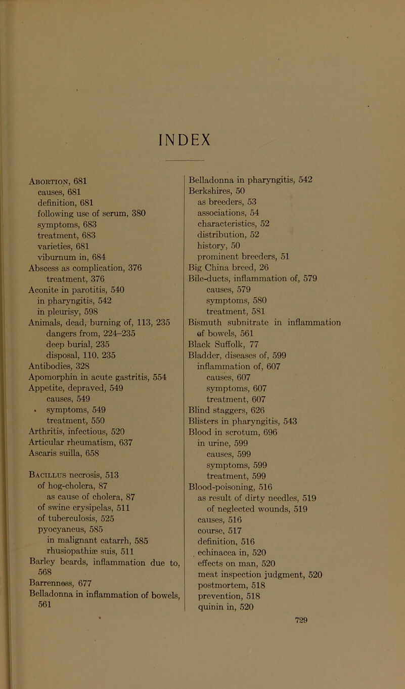 INDEX Abortion, 681 causes, 681 definition, 681 following use of serum, 380 symptoms, 683 treatment, 683 varieties, 681 viburnum in, 684 Abscess as complication, 376 treatment, 376 Aconite in parotitis, 540 in pharyngitis, 542 in pleurisy, 598 Animals, dead, burning of, 113, 235 dangers from, 224—235 deep burial, 235 disposal, 110. 235 Antibodies, 328 Apomorphin in acute gastritis, 554 Appetite, depraved, 549 causes, 549 . symptoms, 549 treatment, 550 Arthritis, infectious, 520 Articular rheumatism, 637 Ascaris suilla, 658 Bacillus necrosis, 513 of hog-cholera, 87 as cause of cholera, 87 of swine erysipelas, 511 of tuberculosis, 525 pyocyaneus, 585 in malignant catarrh, 585 rhusiopathue suis, 511 Barley beards, inflammation due to, 568 Barrenness, 677 Belladonna in inflammation of bowels, 561 Belladonna in pharyngitis, 542 Berkshires, 50 as breeders, 53 associations, 54 characteristics, 52 distribution, 52 history, 50 prominent breeders, 51 Big China breed, 26 Bile-ducts, inflammation of, 579 causes, 579 symptoms, 580 treatment, 581 Bismuth subnitrate in inflammation of bowels, 561 Black Suffolk, 77 Bladder, diseases of, 599 inflammation of, 607 causes, 607 symptoms, 607 treatment, 607 Blind staggers, 626 Blisters in pharyngitis, 543 Blood in scrotum, 696 in urine, 599 causes, 599 symptoms, 599 treatment, 599 Blood-poisoning, 516 as result of dirty needles, 519 of neglected wounds, 519 causes, 516 course, 517 definition, 516 , echinacea in, 520 effects on man, 520 meat inspection judgment, 520 postmortem, 518 prevention, 518 quinin in, 520