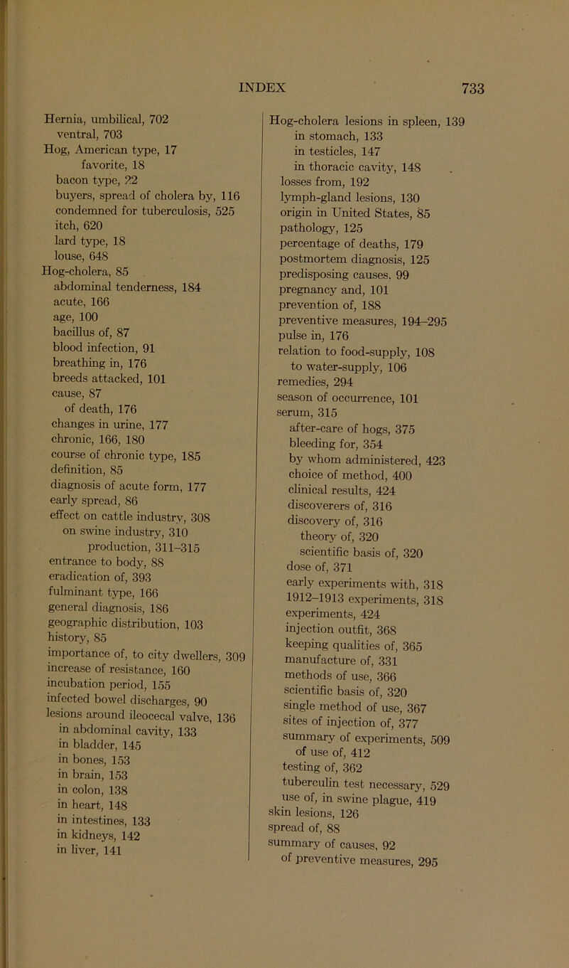 Hernia, umbilical, 702 ventral, 703 Hog, American type, 17 favorite, 18 bacon type, 22 buyers, spread of cholera by, 116 condemned for tuberculosis, 525 itch, 620 lard type, 18 louse, 648 Hog-cholera, 85 abdominal tenderness, 184 acute, 166 age, 100 bacillus of, 87 blood infection, 91 breathing in, 176 breeds attacked, 101 cause, 87 of death, 176 changes in urine, 177 chronic, 166, 180 course of chronic type, 185 definition, 85 diagnosis of acute form, 177 early spread, 86 effect on cattle industry, 308 on swine industry, 310 production, 311-315 entrance to body, 88 eradication of, 393 fulminant type, 166 general diagnosis, 186 geographic distribution, 103 history, 85 importance of, to city dwellers, 309 increase of resistance, 160 incubation period, 155 infected bowel discharges, 90 lesions around ileocecal valve, 136 in abdominal cavity, 133 in bladder, 145 in bones, 153 in brain, 153 in colon, 138 in heart, 148 in intestines, 133 in kidneys, 142 in liver, 141 Hog-cholera lesions in spleen, 139 in stomach, 133 in testicles, 147 in thoracic cavity, 148 losses from, 192 lymph-gland lesions, 130 origin in United States, 85 pathology, 125 percentage of deaths, 179 postmortem diagnosis, 125 predisposing causes. 99 pregnancy and, 101 prevention of, 188 preventive measures, 194-295 pulse in, 176 relation to food-supply, 108 to water-supply, 106 remedies, 294 season of occurrence, 101 serum, 315 after-care of hogs, 375 bleeding for, 354 by whom administered, 423 choice of method, 400 clinical results, 424 discoverers of, 316 discovery of, 316 theory of, 320 scientific basis of, 320 dose of, 371 early experiments with, 318 1912-1913 experiments, 318 experiments, 424 injection outfit, 368 keeping qualities of, 365 manufacture of, 331 methods of use, 366 scientific basis of, 320 single method of use, 367 sites of injection of, 377 summary of experiments, 509 of use of, 412 testing of, 362 tuberculin test necessary, 529 use of, in swine plague, 419 skin lesions, 126 spread of, 88 summary of causes, 92 of preventive measures, 295