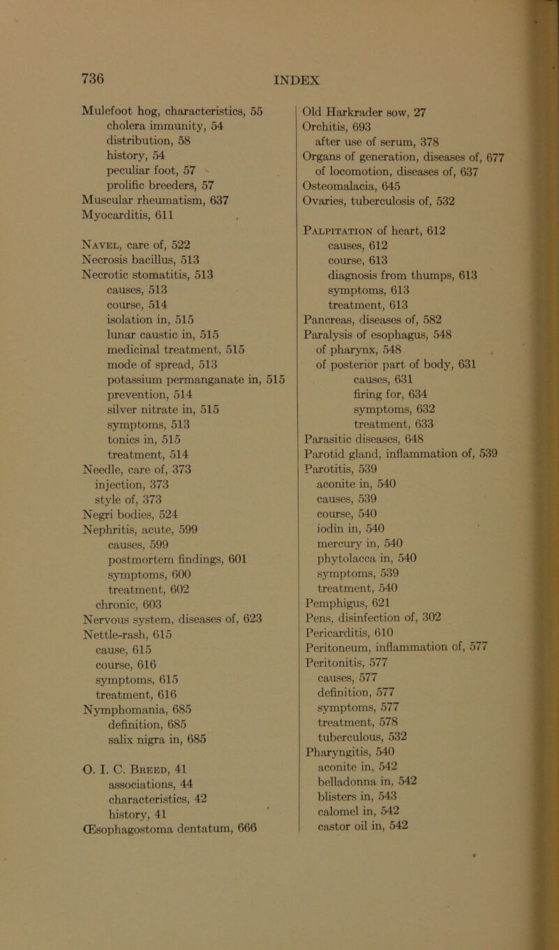 Mulefoot hog, characteristics, 55 cholera immunity, 54 distribution, 58 history, 54 peculiar foot, 57 prolific breeders, 57 Muscular rheumatism, 637 Myocarditis, 611 Navel, care of, 522 Necrosis bacillus, 513 Necrotic stomatitis, 513 causes, 513 course, 514 isolation in, 515 lunar caustic in, 515 medicinal treatment, 515 mode of spread, 513 potassium permanganate in, 515 prevention, 514 silver nitrate in, 515 symptoms, 513 tonics in, 515 treatment, 514 Needle, care of, 373 injection, 373 style of, 373 Negri bodies, 524 Nephritis, acute, 599 causes, 599 postmortem findings, 601 symptoms, 600 treatment, 602 chronic, 603 Nervous system, diseases of, 623 Nettle-rash, 615 cause, 615 course, 616 symptoms, 615 treatment, 616 Nymphomania, 685 definition, 685 salix nigra in, 685 O. I. C. Breed, 41 associations, 44 characteristics, 42 history, 41 CEsophagostoma dentatum, 666 Old Harkrader sow, 27 Orchitis, 693 after use of serum, 378 Organs of generation, diseases of, 677 of locomotion, diseases of, 637 Osteomalacia, 645 Ovaries, tuberculosis of, 532 Palpitation of heart* 612 causes, 612 course, 613 diagnosis from thumps, 613 symptoms, 613 treatment, 613 Pancreas, diseases of, 582 Paralysis of esophagus, 548 of pharynx, 548 of posterior part of body, 631 causes, 631 firing for, 634 symptoms, 632 treatment, 633 Parasitic diseases, 648 Parotid gland, inflammation of, 539 Parotitis, 539 aconite in, 540 causes, 539 course, 540 iodin in, 540 mercury in, 540 phytolacca in, 540 symptoms, 539 treatment, 540 Pemphigus, 621 Pens, disinfection of, 302 Pericarditis, 610 Peritoneum, inflammation of, 577 Peritonitis, 577 causes, 577 definition, 577 symptoms, 577 treatment, 578 tuberculous, 532 Pharyngitis, 540 aconite in, 542 belladonna in, 542 blisters in, 543 calomel in, 542 castor oil in, 542