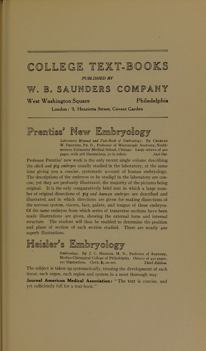 PUBLISHED BY W. B. SAUNDERS COMPANY West Washington Square Philadelphia London : 9, Henrietta Street, Covent Garden Laboratory Manual and Text-Book of Embryology. By Charles W. Prentiss, Ph. D., Professor of Microscopic Anatomy, North- western University Medical School, Chicago. Large octavo of 400 pages, with 368 illustrations, 50 in colors. Just Out. Professor Prentiss’ new work is the only recent single volume describing the chick and pig embryos usually studied in the laboratory, at the same time giving you a concise, systematic account of human embryology. The descriptions of the embryos to be studied in the laboratory are con- cise, yet they are profusely illustrated, the majority of the pictures being original. It is the only comparatively brief text in which a large num- ber of original dissections of pig and human embryos are described and illustrated, and in which directions are given for making dissections of the nervous system, viscera, face, palate, and tongue of these embryos. Of the same embryos from which series of transverse sections have been made illustrations are given, showing the external form and internal structure. The student will thus be enabled to determine the position and plane of section of each section studied. There are nearly 400 superb illustrations. Hdkk/s Emfery®U®gy 1 Embryology. By J. C. Heisler, M. D., Professor of Anatomy, Medico-Chirurgical College of Philadelphia. Octavo of 432 pages, 2or illustrations. Cloth, $3.00 net. Third Edition. The subject is taken up systematically, treating the development of each tissue, each organ, each region and system in a most thorough way. Journal American Medical Association: “The text is concise, and yet sufficiently full for a text-book.”