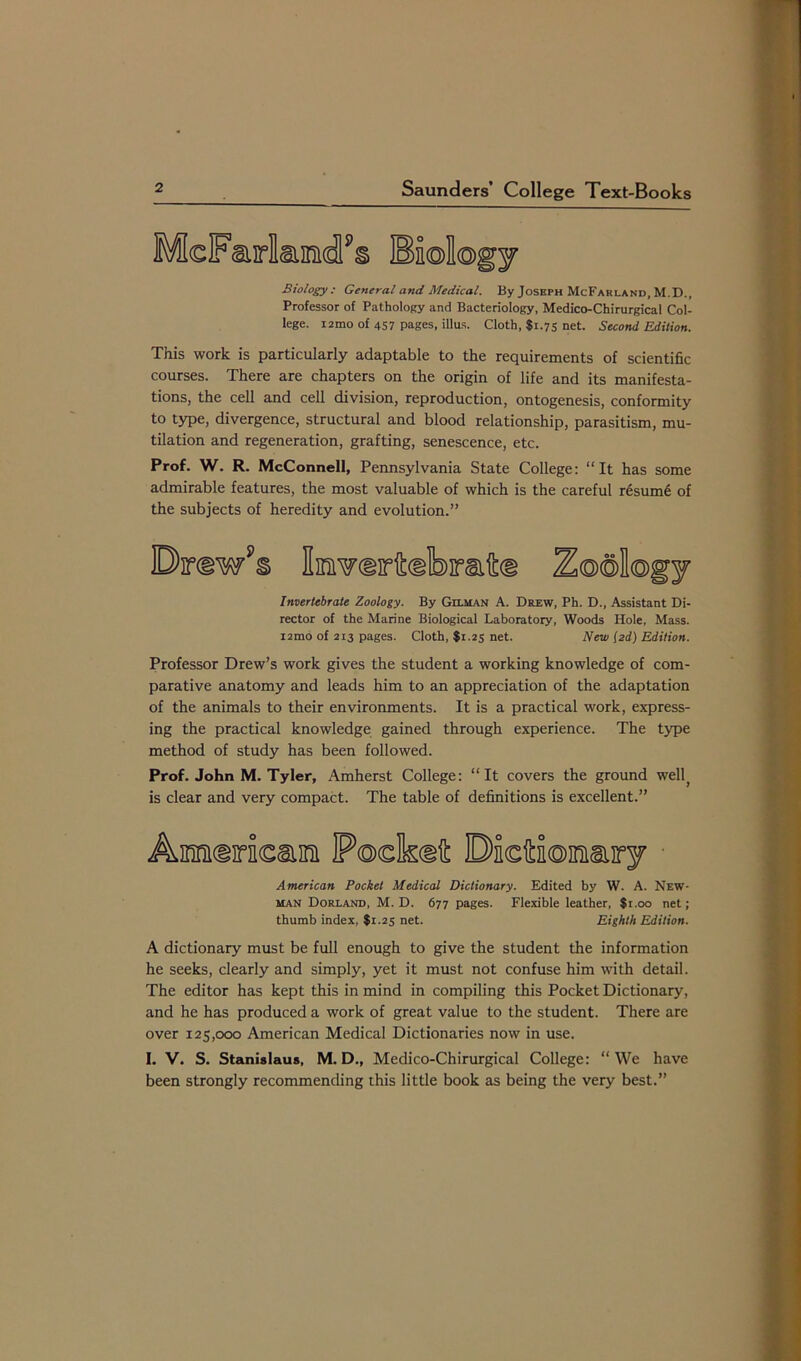 McFari&mdPs Biology Biology: General and Medical. By Joseph McFarland, M.D., Professor of Pathology and Bacteriology, Medico-Chirurgical Col- lege. i2mo of 457 pages, illus. Cloth, $1.75 net. Second Edition. This work is particularly adaptable to the requirements of scientific courses. There are chapters on the origin of life and its manifesta- tions, the cell and cell division, reproduction, ontogenesis, conformity to type, divergence, structural and blood relationship, parasitism, mu- tilation and regeneration, grafting, senescence, etc. Prof. W. R. McConnell, Pennsylvania State College: “It has some admirable features, the most valuable of which is the careful r6sum6 of the subjects of heredity and evolution.” Dirdw’s Iswdritdlbraftd Z@®Il®gy Invertebrate Zoology. By Gilman A. Drew, Ph. D., Assistant Di- rector of the Marine Biological Laboratory, Woods Hole, Mass. i2mo of 213 pages. Cloth, $1.25 net. New (2d) Edition. Professor Drew’s work gives the student a working knowledge of com- parative anatomy and leads him to an appreciation of the adaptation of the animals to their environments. It is a practical work, express- ing the practical knowledge gained through experience. The type method of study has been followed. Prof. John M. Tyler, Amherst College: “It covers the ground well( is clear and very compact. The table of definitions is excellent.” Amiiricai P®dkdft OidtJoDmiry American Pocket Medical Dictionary. Edited by W. A. New- man Dorland, M. D. 677 pages. Flexible leather, $1.00 net; thumb index, $1.25 net. Eighth Edition. A dictionary must be full enough to give the student the information he seeks, clearly and simply, yet it must not confuse him with detail. The editor has kept this in mind in compiling this Pocket Dictionary, and he has produced a work of great value to the student. There are over 125,000 American Medical Dictionaries now in use. I. V. S. Stanislaus, M. D., Medico-Chirurgical College: “ We have been strongly recommending this little book as being the very best.”