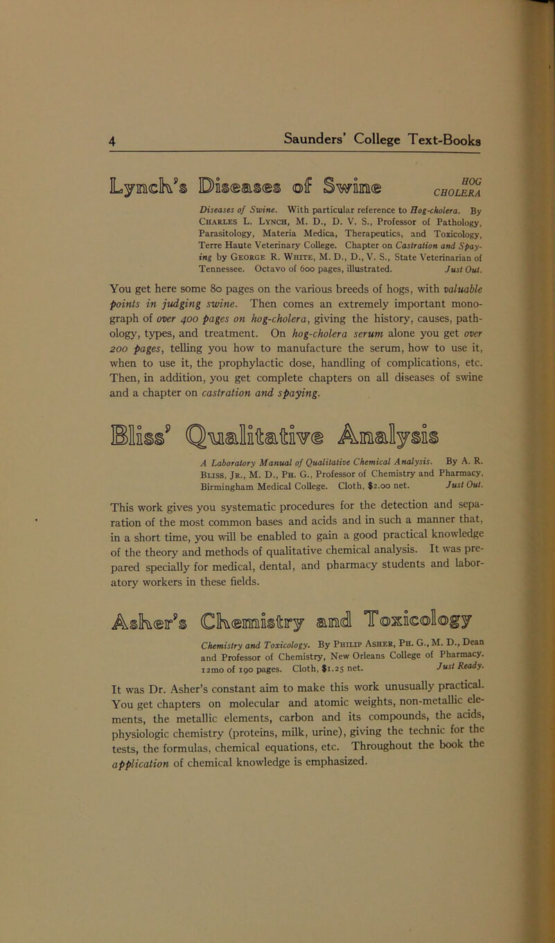 Swiim® CHOLERA Diseases of Swine. With particular reference to Hog-cholera. By Charles L. Lynch, M. D., D. V. S., Professor of Pathology, Parasitology, Materia Medica, Therapeutics, and Toxicology, Terre Haute Veterinary College. Chapter on Castration and Spay- ing by George R. White, M. D., D., V. S., State Veterinarian of Tennessee. Octavo of 600 pages, illustrated. Just Out. You get here some 80 pages on the various breeds of hogs, with valuable points in judging swine. Then comes an extremely important mono- graph of over 400 pages on hog-cholera, giving the history, causes, path- ology, types, and treatment. On hog-cholera serum alone you get over 200 pages, telling you how to manufacture the serum, how to use it, when to use it, the prophylactic dose, handling of complications, etc. Then, in addition, you get complete chapters on all diseases of swine and a chapter on castration and spaying. Amlysis A Laboratory Manual of Qualitative Chemical Analysis. By A. R. Bliss, Jr., M. D., Ph. G., Professor of Chemistry and Pharmacy, Birmingham Medical College. Cloth, $2.00 net. Just Out. This work gives you systematic procedures for the detection and sepa- ration of the most common bases and acids and in such a manner that, in a short time, you will be enabled to gain a good practical knowledge of the theory and methods of qualitative chemical analysis. It was pre- pared specially for medical, dental, and pharmacy students and labor- atory workers in these fields. Askrfs Ck®misfciry amid Toxicology Chemistry and Toxicology. By Philip Asher, Ph. G., M. D., Dean and Professor of Chemistry, New Orleans College of Pharmacy. i2mo of 190 pages. Cloth, $1.25 net. Just Ready. It was Dr. Asher’s constant aim to make this work unusually practical. You get chapters on molecular and atomic weights, non-metallic ele- ments, the metallic elements, carbon and its compounds, the acids, physiologic chemistry (proteins, milk, urine), giving the technic for the tests, the formulas, chemical equations, etc. Throughout the book the application of chemical knowledge is emphasized.