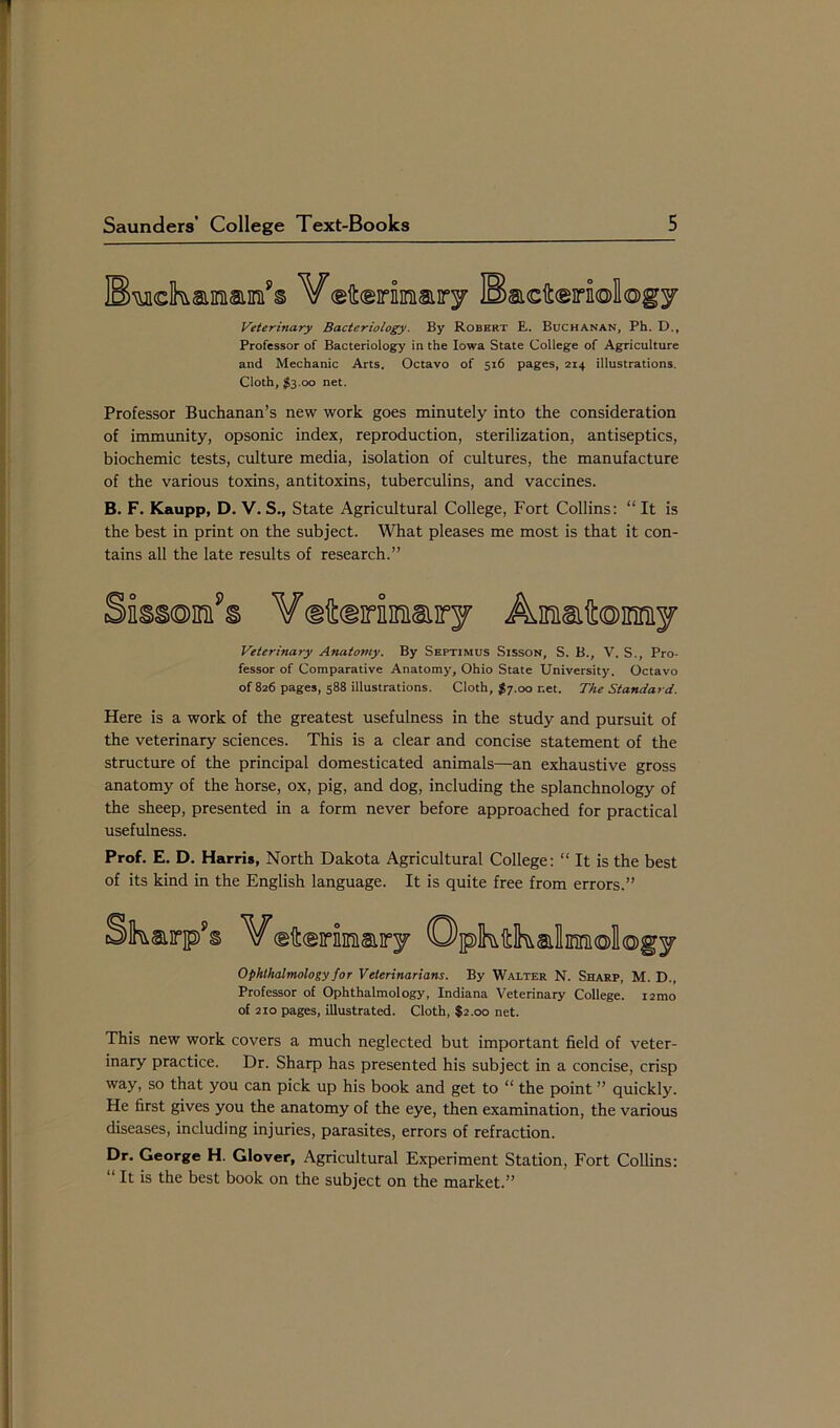 * Saunders’ College Text-Books 5 Veterinary Bacteriology. By Robert E. Buchanan, Ph. D., Professor of Bacteriology in the Iowa State College of Agriculture and Mechanic Arts. Octavo of 516 pages, 214 illustrations. Cloth, $3.00 net. Professor Buchanan’s new work goes minutely into the consideration of immunity, opsonic index, reproduction, sterilization, antiseptics, biochemic tests, culture media, isolation of cultures, the manufacture of the various toxins, antitoxins, tuberculins, and vaccines. B. F. Kaupp, D. V. S., State Agricultural College, Fort Collins: “ It is the best in print on the subject. What pleases me most is that it con- tains all the late results of research.” Here is a work of the greatest usefulness in the study and pursuit of the veterinary sciences. This is a clear and concise statement of the structure of the principal domesticated animals—an exhaustive gross anatomy of the horse, ox, pig, and dog, including the splanchnology of the sheep, presented in a form never before approached for practical usefulness. Prof. E. D. Harris, North Dakota Agricultural College: “ It is the best of its kind in the English language. It is quite free from errors.” This new work covers a much neglected but important field of veter- inary practice. Dr. Sharp has presented his subject in a concise, crisp way, so that you can pick up his book and get to “ the point ” quickly. He first gives you the anatomy of the eye, then examination, the various diseases, including injuries, parasites, errors of refraction. Dr. George H. Glover, Agricultural Experiment Station, Fort Collins: It is the best book on the subject on the market.” Veterinary Anatomy. By Septimus Sisson, S. B., V. S., Pro- fessor of Comparative Anatomy, Ohio State University. Octavo of 826 pages, 588 illustrations. Cloth, $7.00 r.et. The Standard. J Ophthalmology for Veterinarians. By Walter N. Sharp, M. D., Professor of Ophthalmology, Indiana Veterinary College. i2mo of 210 pages, illustrated. Cloth, $2.00 net.