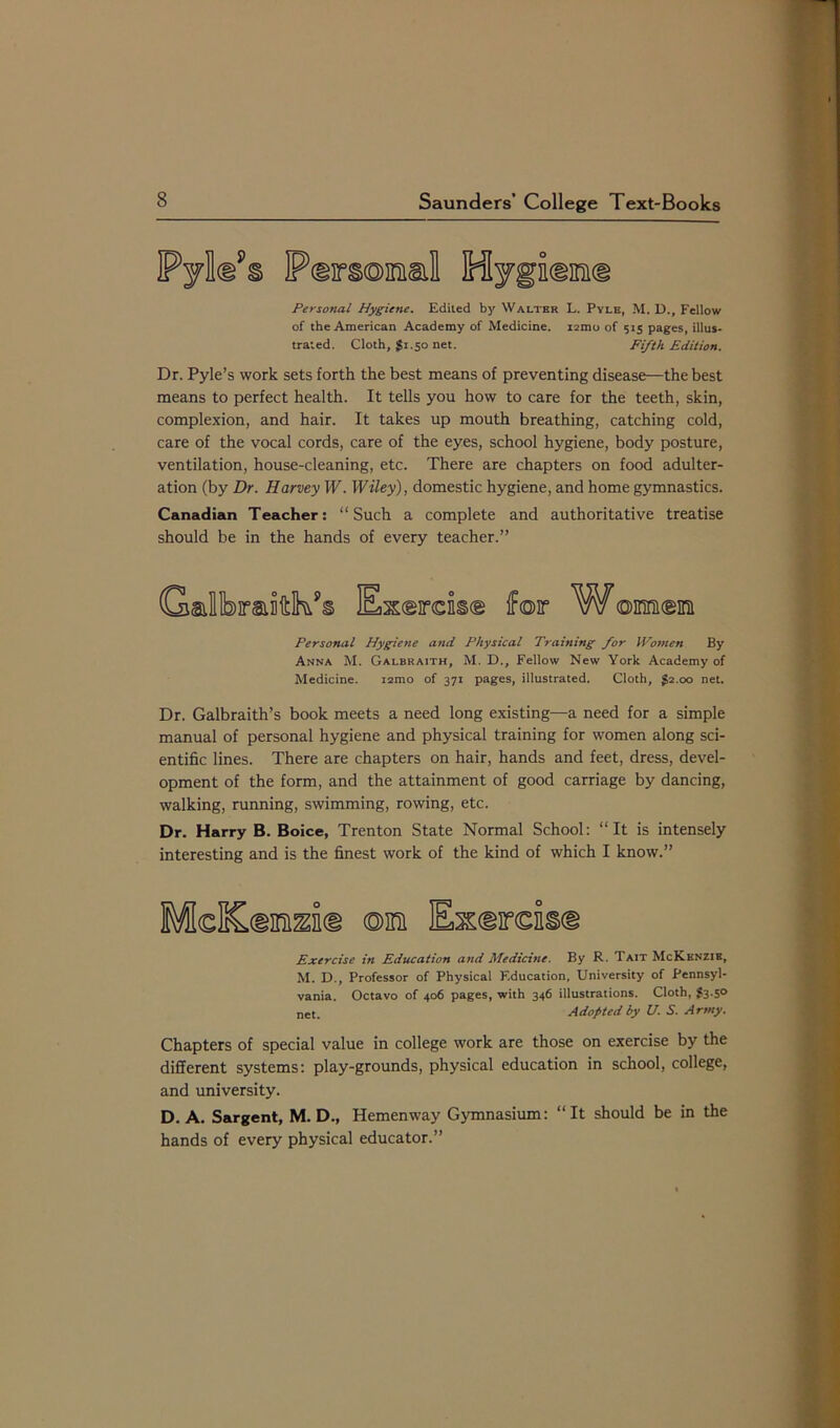 Pylld’s Pdmm&l Hygidmid Personal Hygiene. Edited by Walter L. Pyle, M. D., Fellow of the American Academy of Medicine. i2mo of 515 pages, illus- trated. Cloth, $1.50 net. Fifth Edition. Dr. Pyle’s work sets forth the best means of preventing disease—the best means to perfect health. It tells you how to care for the teeth, skin, complexion, and hair. It takes up mouth breathing, catching cold, care of the vocal cords, care of the eyes, school hygiene, body posture, ventilation, house-cleaning, etc. There are chapters on food adulter- ation (by Dr. Harvey W. Wiley), domestic hygiene, and home gymnastics. Canadian Teacher: “Such a complete and authoritative treatise should be in the hands of every teacher.” Gmllibraiiftk?§ Extras® ffoir W©mcm Personal Hygiene and Physical Training for Women By Anna M. Galbraith, M. D., Fellow New York Academy of Medicine. i2mo of 371 pages, illustrated. Cloth, £2.00 net. Dr. Galbraith’s book meets a need long existing—a need for a simple manual of personal hygiene and physical training for women along sci- entific lines. There are chapters on hair, hands and feet, dress, devel- opment of the form, and the attainment of good carriage by dancing, walking, running, swimming, rowing, etc. Dr. Harry B. Boice, Trenton State Normal School: “It is intensely interesting and is the finest work of the kind of which I know.” McKdnmd ®nn Exdirdkd Exercise in Education and Medicine. By R. Tait McKknzib, M. D., Professor of Physical Kducation, University of Pennsyl- vania. Octavo of 406 pages, with 346 illustrations. Cloth, £3.5° net. Adopted by U. S. Army. Chapters of special value in college work are those on exercise by the different systems: play-grounds, physical education in school, college, and university. D. A. Sargent, M. D., Hemenway Gymnasium: “It should be in the hands of every physical educator.”