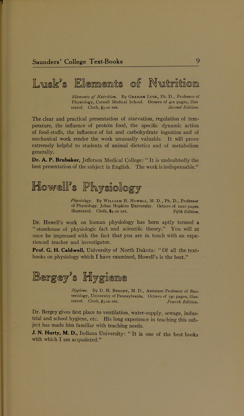 Elements of Nutrition. By Graham Lusk, Ph. D., Professor of Physiology, Cornell Medical School. Octavo of 402 pages, illus trated. Cloth, $3.00 net. Second Edition. The clear and practical presentation of starvation, regulation of tem- perature, the influence of protein food, the specific dynamic action of food-stuffs, the influence of fat and carbohydrate ingestion and of mechanical work render the work unusually valuable. It will prove extremely helpful to students of animal dietetics and of metabolism generally. Dr. A. P. Brubaker, Jefferson Medical College: “ It is undoubtedly the best presentation of the subject in English. The work is indispensable.” HowdTs Pkj§n®l©gj Physiology. By William H. Howell, M. D., Ph. D., Professor of Physiology, Johns Hopkins University. Octavo of 1020 pages, illustrated. Cloth, $4.00 net. Fifth Edition. Dr. Howell’s work on human physiology has been aptly termed a “ storehouse of physiologic fact and scientific theory.” You will at once be impressed with the fact that you are in touch with an expe- rienced teacher and investigator. Prof. G. H. Caldwell, University of North Dakota: “Of all the text- books on physiology which I have examined, Howell’s is the best.” Hygiene. By D. H. Bergey, M. D., Assistant Professor of Bac- teriology, University of Pennsylvania. Octavo of 530 pages, illus- trated. Cloth, $3.00 net. Fourth Edition. Dr. Bergey gives first place to ventilation, water-supply, sewage, indus- trial and school hygiene, etc. His long experience in teaching this sub- ject has made him familiar with teaching needs. J. N. Hurty, M. D., Indiana University: “ It is one of the best books with which I am acquainted.”