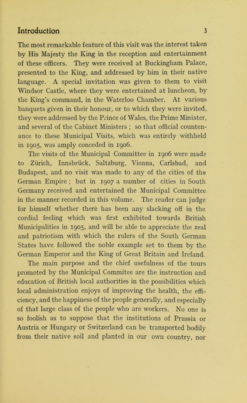 The most remarkable feature of this visit was the interest taken by His Majesty the King in the reception and entertainment of these officers. They were received at Buckingham Palace, presented to the King, and addressed by him in their native language. A special invitation was given to them to visit Windsor Castle, where they were entertained at luncheon, by the King’s command, in the Waterloo Chamber. At various banquets given in their honour, or to which they were invited, they were addressed by the Prince of Wales, the Prime Minister, and several of the Cabinet Ministers ; so that official counten- ance to these Municipal Visits, which was entirely withheld in 1905, was amply conceded in 1906. The visits of the Municipal Committee in 1906 were made to Zurich, Innsbruck, Saltzburg, Vienna, Carlsbad, and Budapest, and no visit was made to any of the cities of the German Empire ; but in 1907 a number of cities in South Germany received and entertained the Municipal Committee in the manner recorded in this volume. The reader can judge for himself whether there has been any slacking off in the cordial feeling which was first exhibited towards British Municipalities in 1905, and will be able to appreciate the zeal and patriotism with which the rulers of the South German States have followed the noble example set to them by the German Emperor and the King of Great Britain and Ireland. The main purpose and the chief usefulness of the tours promoted by the Municipal Commitee are the instruction and education of British local authorities in the possibilities which local administration enjoys of improving the health, the effi- ciency, and the happiness of the people generally, and especially of that large class of the people who are workers. No one is so foolish as to suppose that the institutions of Prussia or Austria or Hungary or Switzerland can be transported bodily from their native soil and planted in our own country, nor