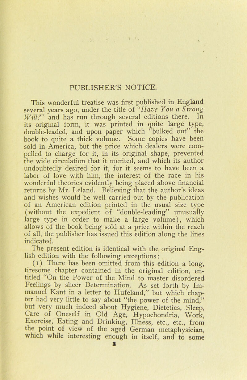 PUBLISHER’S NOTICE. This wonderful treatise was first published in England several years ago, under the title of “Have You a Strong Will?” and has run through several editions there. In its original form, it was printed in quite large type, double-leaded, and upon paper which “bulked out’’ the book to quite a thick volume. Some copies have been sold in America, but the price which dealers were com- pelled to charge for it, in its original shape, prevented the wide circulation that it merited, and which its author undoubtedly desired for it, for it seems to have been a labor of love with him, the interest of the race in his wonderful theories evidently being placed above financial returns by Mr. Leland. Believing that the author’s ideas and wishes would be well carried out by the publication of an American edition printed in the usual size type (without the expedient of “double-leading” unusually large type in order to make a large volume), which allows of the book being sold at a price within the reach of all, the publisher has issued this edition along the lines indicated. The present edition is identical with the original Eng- lish edition with the following exceptions: (i) There has been omitted from this edition a long, tiresome chapter contained in the original edition, en- titled “On the Power of the Mind to master disordered Feelings by sheer Determination. As set forth by Im- manuel Kant in a letter to Hufeland,” but which chap- ter had very little to say about “the power of the mind,” but very much indeed about Hygiene, Dietetics, Sleep, Care of Oneself in Old Age, Hypochondria, Work, Exercise, Eating and Drinking, Illness, etc., etc., from the point of view of the aged German metaphysician, which while interesting enough in itself, and to some