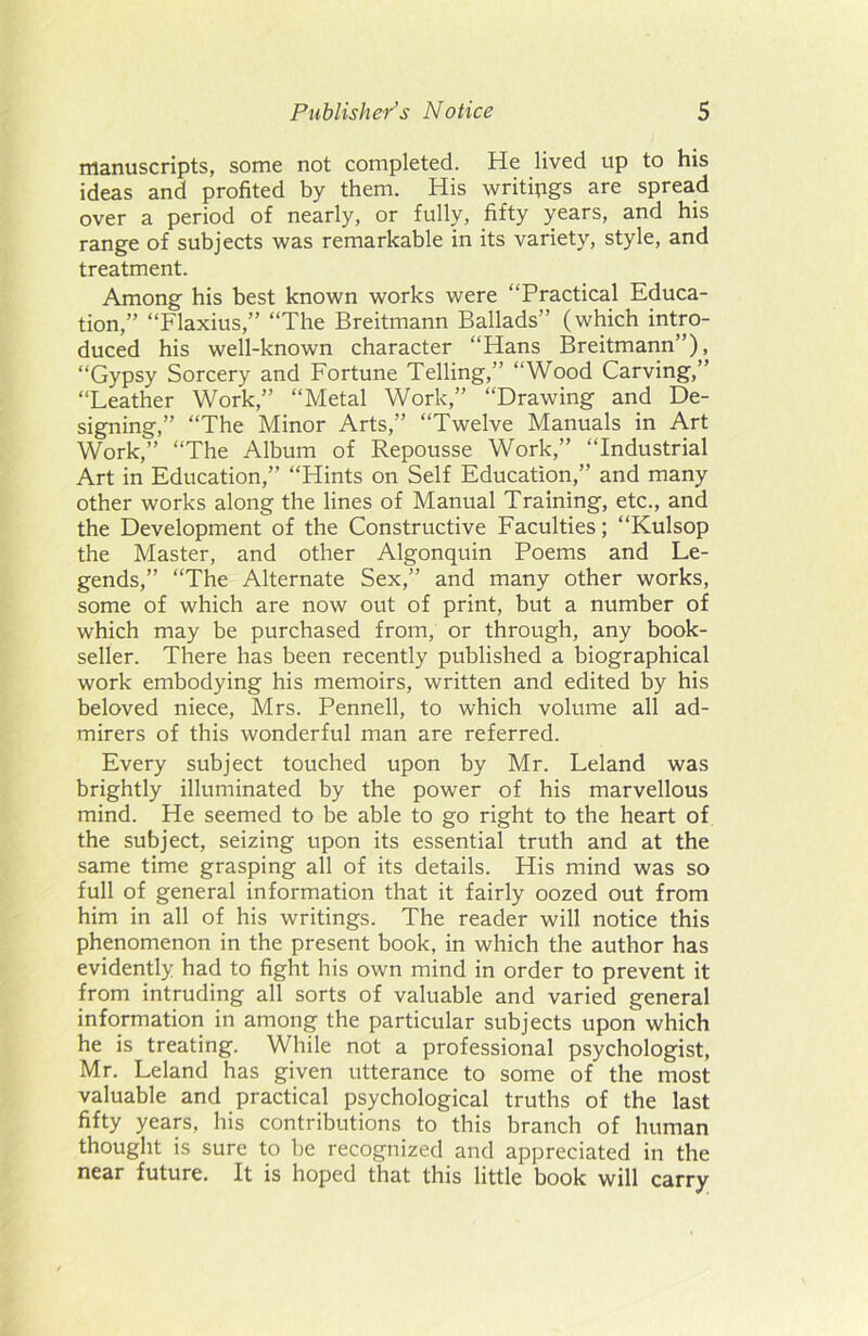 manuscripts, some not completed. He lived up to his ideas and profited by them. His writings are spread over a period of nearly, or fully, fifty years, and his range of subjects was remarkable in its variety, style, and treatment. Among his best known works were “Practical Educa- tion,” “Flaxius,” “The Breitmann Ballads” (which intro- duced his well-known character “Hans Breitmann”), “Gypsy Sorcery and Fortune Telling,” “Wood Carving,” “Leather Work,” “Metal Work,” “Drawing and De- signing,” “The Minor Arts,” “Twelve Manuals in Art Work,” “The Album of Repousse Work,” “Industrial Art in Education,” “Hints on Self Education,” and many other works along the lines of Manual Training, etc., and the Development of the Constructive Faculties; “Kulsop the Master, and other Algonquin Poems and Le- gends,” “The Alternate Sex,” and many other works, some of which are now out of print, but a number of which may be purchased from, or through, any book- seller. There has been recently published a biographical work embodying his memoirs, written and edited by his beloved niece, Mrs. Pennell, to which volume all ad- mirers of this wonderful man are referred. Every subject touched upon by Mr. Leland was brightly illuminated by the power of his marvellous mind. He seemed to be able to go right to the heart of the subject, seizing upon its essential truth and at the same time grasping all of its details. His mind was so full of general information that it fairly oozed out from him in all of his writings. The reader will notice this phenomenon in the present book, in which the author has evidently had to fight his own mind in order to prevent it from intruding all sorts of valuable and varied general information in among the particular subjects upon which he is treating. While not a professional psychologist, Mr. Leland has given utterance to some of the most valuable and practical psychological truths of the last fifty years, his contributions to this branch of human thought is sure to be recognized and appreciated in the near future. It is hoped that this little book will carry