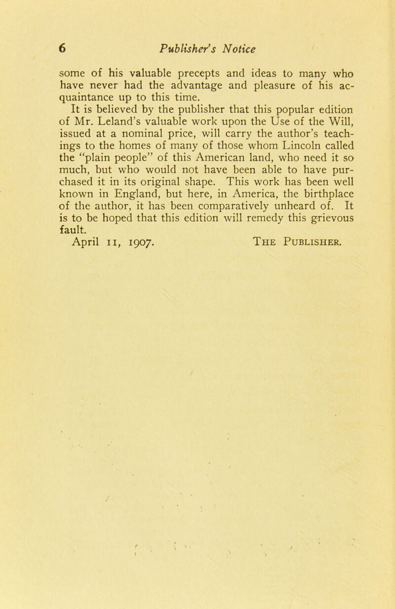 some of his valuable precepts and ideas to many who have never had the advantage and pleasure of his ac- quaintance up to this time. It is believed by the publisher that this popular edition of Mr. Leland’s valuable work upon the Use of the Will, issued at a nominal price, will carry the author’s teach- ings to the homes of many of those whom Lincoln called the “plain people” of this American land, who need it so much, but who would not have been able to have pur- chased it in its original shape. This work has been well known in England, but here, in America, the birthplace of the author, it has been comparatively unheard of. It is to be hoped that this edition will remedy this grievous fault. April ii, 1907. The Publisher.