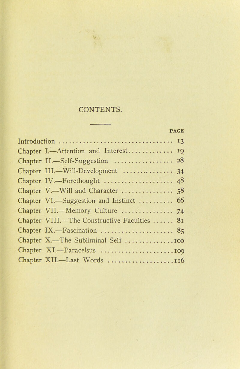 CONTENTS. PAGE Introduction 13 Chapter I.—Attention and Interest 19 Chapter II.—Self-Suggestion 28 Chapter III.—Will-Development 34 Chapter IV.—Forethought 48 Chapter V.—Will and Character 58 Chapter VI.—Suggestion and Instinct 66 Chapter VII.—Memory Culture 74 Chapter VIII.—The Constructive Faculties 81 Chapter IX.—Fascination 85 Chapter X.—The Subliminal Self 100 Chapter XI.—Paracelsus 109 Chapter XII.—Last Words 116