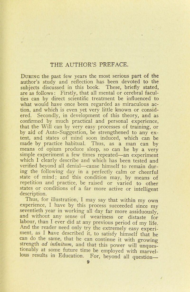 THE AUTHOR’S PREFACE. During the past few years the most serious part of the author’s study and reflection has been devoted to the subjects discussed in this book. These, briefly stated, are as follows: Firstly, that all mental or cerebral facul- ties can by direct scientific treatment be influenced to what would have once been regarded as miraculous ac- tion, and which is even yet very little known or consid- ered. Secondly, in development of this theory, and as confirmed by much practical and personal experience, that the Will can by very easy processes of training, or by aid of Auto-Suggestion, be strengthened to any ex- tent, and states of mind soon induced, which can be made by practice habitual. Thus, as a man can by means of opium produce sleep, so can he by a very simple experiment a few times repeated—an experiment which I clearly describe and which has been tested and verified beyond all denial—cause himself to remain dur- ing the following day in a perfectly calm or cheerful state of mind; and this condition may, by means of repetition and practice, be raised or varied to other states or conditions of a far more active or intelligent description. Thus, for illustration, I may say that within my own experience, I have by this process succeeded since my seventieth year in working all day far more assiduously, and without any sense of weariness or distaste for labour, than I ever did at any previous period of my life. And the reader need only try the extremely easy experi- ment, as I have described it, to satisfy himself that he can do the same, that he can continue it with growing- strength ad infinitum, and that this power will unques- tionably at some future time be employed with marvel- lous results in Education. For, beyond all question—