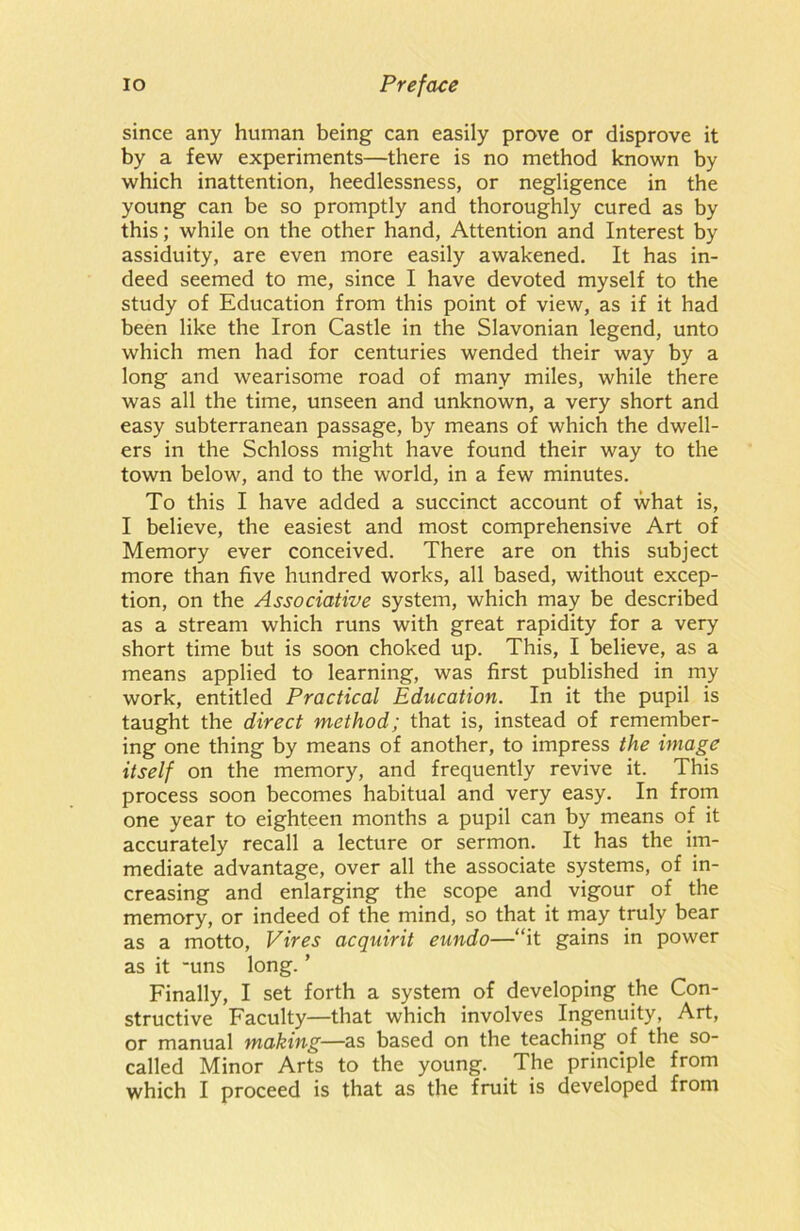 since any human being can easily prove or disprove it by a few experiments—there is no method known by which inattention, heedlessness, or negligence in the young can be so promptly and thoroughly cured as by this; while on the other hand, Attention and Interest by assiduity, are even more easily awakened. It has in- deed seemed to me, since I have devoted myself to the study of Education from this point of view, as if it had been like the Iron Castle in the Slavonian legend, unto which men had for centuries wended their way by a long and wearisome road of many miles, while there was all the time, unseen and unknown, a very short and easy subterranean passage, by means of which the dwell- ers in the Schloss might have found their way to the town below, and to the world, in a few minutes. To this I have added a succinct account of what is, I believe, the easiest and most comprehensive Art of Memory ever conceived. There are on this subject more than five hundred works, all based, without excep- tion, on the Associative system, which may be described as a stream which runs with great rapidity for a very short time but is soon choked up. This, I believe, as a means applied to learning, was first published in my work, entitled Practical Education. In it the pupil is taught the direct method; that is, instead of remember- ing one thing by means of another, to impress the image itself on the memory, and frequently revive it. This process soon becomes habitual and very easy. In from one year to eighteen months a pupil can by means of it accurately recall a lecture or sermon. It has the im- mediate advantage, over all the associate systems, of in- creasing and enlarging the scope and vigour of the memory, or indeed of the mind, so that it may truly bear as a motto, Vires acquirit eundo—“it gains in power as it -uns long. ’ Finally, I set forth a system of developing the Con- structive Faculty—that which involves Ingenuity, Art, or manual making—as based on the teaching of the so- called Minor Arts to the young. The principle from