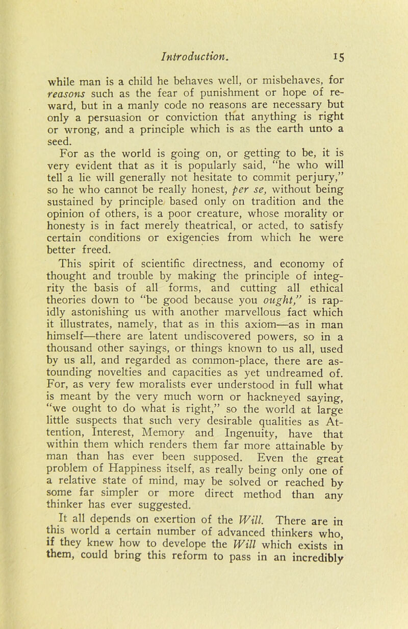 while man is a child he behaves well, or misbehaves, for reasons such as the fear of punishment or hope of re- ward, but in a manly code no reasons are necessary but only a persuasion or conviction that anything is right or wrong, and a principle which is as the earth unto a seed. For as the world is going on, or getting to be, it is very evident that as it is popularly said, “he who will tell a lie will generally not hesitate to commit perjury,” so he who cannot be really honest, per se, without being sustained by principle based only on tradition and the opinion of others, is a poor creature, whose morality or honesty is in fact merely theatrical, or acted, to satisfy certain conditions or exigencies from which he were better freed. This spirit of scientific directness, and economy of thought and trouble by making the principle of integ- rity the basis of all forms, and cutting all ethical theories down to “be good because you ought,” is rap- idly astonishing us with another marvellous fact which it illustrates, namely, that as in this axiom—as in man himself—there are latent undiscovered powers, so in a thousand other sayings, or things known to us all, used by us all, and regarded as common-place, there are as- tounding novelties and capacities as yet undreamed of. For, as very few moralists ever understood in full what is meant by the very much worn or hackneyed saying, “we ought to do what is right,” so the world at large little suspects that such very desirable qualities as At- tention, Interest, Memory and Ingenuity, have that within them which renders them far more attainable by man than has ever been supposed. Even the great problem of Happiness itself, as really being only one of a relative state of mind, may be solved or reached by some far simpler or more direct method than any thinker has ever suggested. It all depends on exertion of the Will. There are in this world a certain number of advanced thinkers who, if they knew how to develope the Will which exists in them, could bring this reform to pass in an incredibly