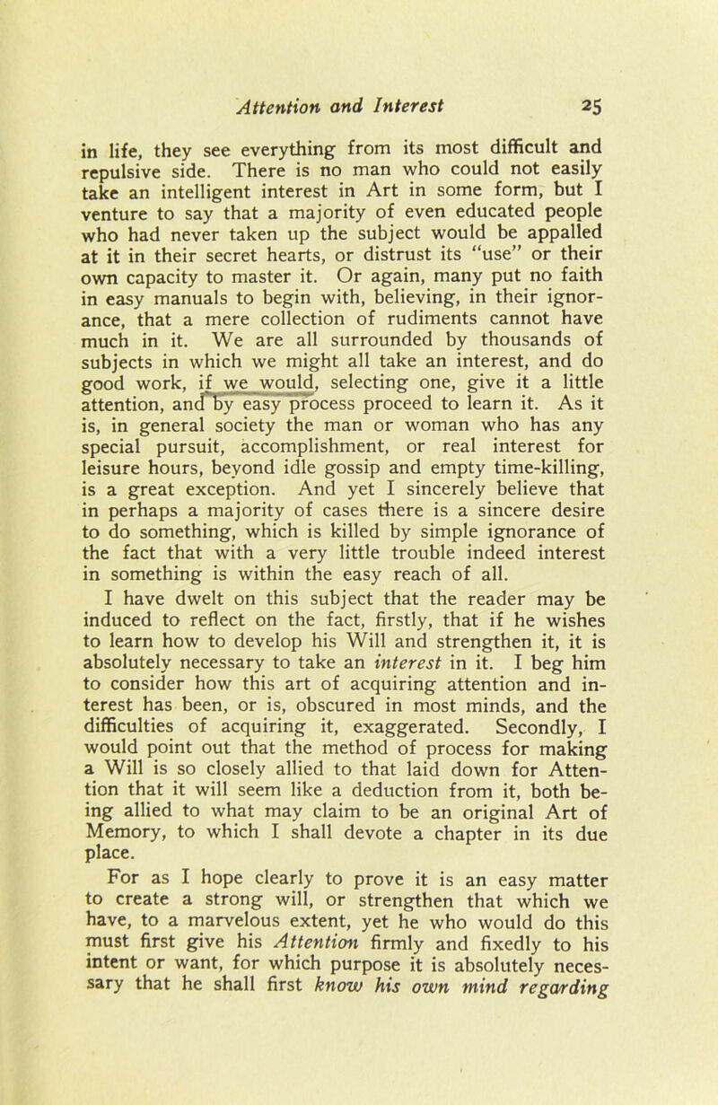 in life, they see everything from its most difficult and repulsive side. There is no man who could not easily take an intelligent interest in Art in some form, but I venture to say that a majority of even educated people who had never taken up the subject would be appalled at it in their secret hearts, or distrust its “use” or their own capacity to master it. Or again, many put no faith in easy manuals to begin with, believing, in their ignor- ance, that a mere collection of rudiments cannot have much in it. We are all surrounded by thousands of subjects in which we might all take an interest, and do good work, if we_would, selecting one, give it a little attention, and by easy process proceed to learn it. As it is, in general society the man or woman who has any special pursuit, accomplishment, or real interest for leisure hours, beyond idle gossip and empty time-killing, is a great exception. And yet I sincerely believe that in perhaps a majority of cases there is a sincere desire to do something, which is killed by simple ignorance of the fact that with a very little trouble indeed interest in something is within the easy reach of all. I have dwelt on this subject that the reader may be induced to reflect on the fact, firstly, that if he wishes to learn how to develop his Will and strengthen it, it is absolutely necessary to take an interest in it. I beg him to consider how this art of acquiring attention and in- terest has been, or is, obscured in most minds, and the difficulties of acquiring it, exaggerated. Secondly, I would point out that the method of process for making a Will is so closely allied to that laid down for Atten- tion that it will seem like a deduction from it, both be- ing allied to what may claim to be an original Art of Memory, to which I shall devote a chapter in its due place. For as I hope clearly to prove it is an easy matter to create a strong will, or strengthen that which we have, to a marvelous extent, yet he who would do this must first give his Attention firmly and fixedly to his intent or want, for which purpose it is absolutely neces- sary that he shall first know his own mind regarding