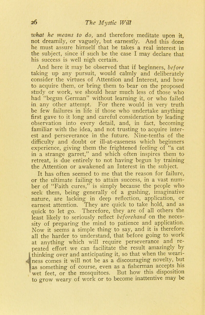 what he means to do, and therefore meditate upon it, not dreamily, or vaguely, but earnestly. And this done he must assure himself that he takes a real interest in the subject, since if such be the case I may declare that his success is well nigh certain. And here it may be observed that if beginners, before taking up any pursuit, would calmly and deliberately consider the virtues of Attention and Interest, and how to acquire them, or bring them to bear on the proposed study or work, we should hear much less of those who had “begun German” without learning it, or who failed in any other attempt. For there would in very truth be few failures in life if those who undertake anything first gave to it long and careful consideration by leading observation into every detail, and, in fact, becoming familiar with the idea, and not trusting to acquire inter- est and perseverance in the future. Nine-tenths of the difficulty and doubt or ill-at-easeness which beginners experience, giving them the frightened feeling of “a cat in a strange garret,” and which often inspires them to retreat, is due entirely to not having begun by training the Attention or awakened an Interest in the subject. It has often seemed to me that the reason for failure, or the ultimate failing to attain success, in a vast num- ber of “Faith cures,” is simply because the people who seek them, being generally of a gushing, imaginative nature, are lacking in deep reflection, application, or earnest attention. They are quick to take hold, and as quick to let go. Therefore, they are of all others the least likely to seriously reflect beforehand on the neces- sity of preparing the mind to patience and application. Now it seems a simple thing to say, and it is therefore all the harder to understand, that before going to work at anything which will require perseverance and re- peated effort we can facilitate the result amazingly by thinking over and anticipating it, so that when the weari- jness comes it will not be as a discouraging novelty, but (as something of course, even as a fisherman accepts his wet feet, or the mosquitoes. But how this disposition to grow weary of work or to become inattentive may be