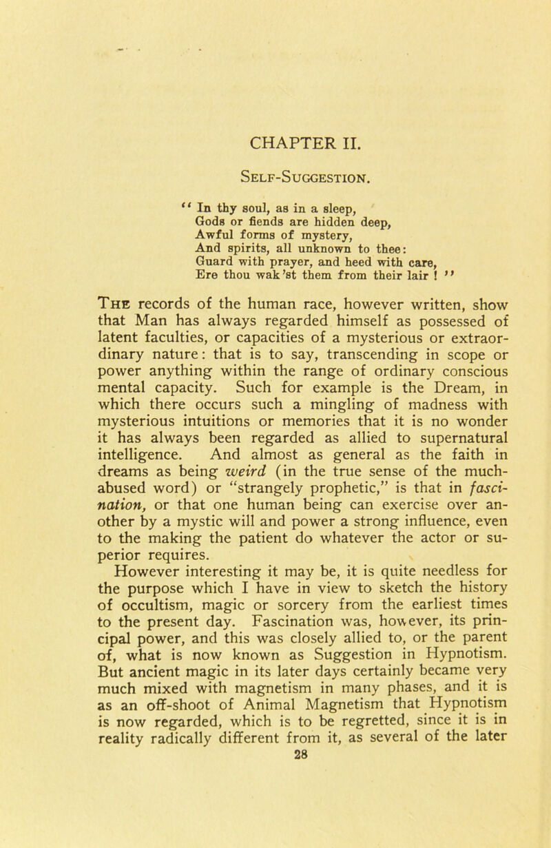 CHAPTER II. Self-Suggestion. “ In thy soul, as in a sleep, Gods or fiends are hidden deep, Awful forms of mystery, And spirits, all unknown to thee: Guard with prayer, and heed with care, Ere thou wak’st them from their lair ! ” The records of the human race, however written, show that Man has always regarded himself as possessed of latent faculties, or capacities of a mysterious or extraor- dinary nature: that is to say, transcending in scope or power anything within the range of ordinary conscious mental capacity. Such for example is the Dream, in which there occurs such a mingling of madness with mysterious intuitions or memories that it is no wonder it has always been regarded as allied to supernatural intelligence. And almost as general as the faith in dreams as being weird (in the true sense of the much- abused word) or “strangely prophetic,” is that in fasci- nation, or that one human being can exercise over an- other by a mystic will and power a strong influence, even to the making the patient do whatever the actor or su- perior requires. However interesting it may be, it is quite needless for the purpose which I have in view to sketch the history of occultism, magic or sorcery from the earliest times to the present day. Fascination was, however, its prin- cipal power, and this was closely allied to, or the parent of, what is now known as Suggestion in Hypnotism. But ancient magic in its later days certainly became very much mixed with magnetism in many phases, and it is as an off-shoot of Animal Magnetism that Hypnotism is now regarded, which is to be regretted, since it is in reality radically different from it, as several of the later