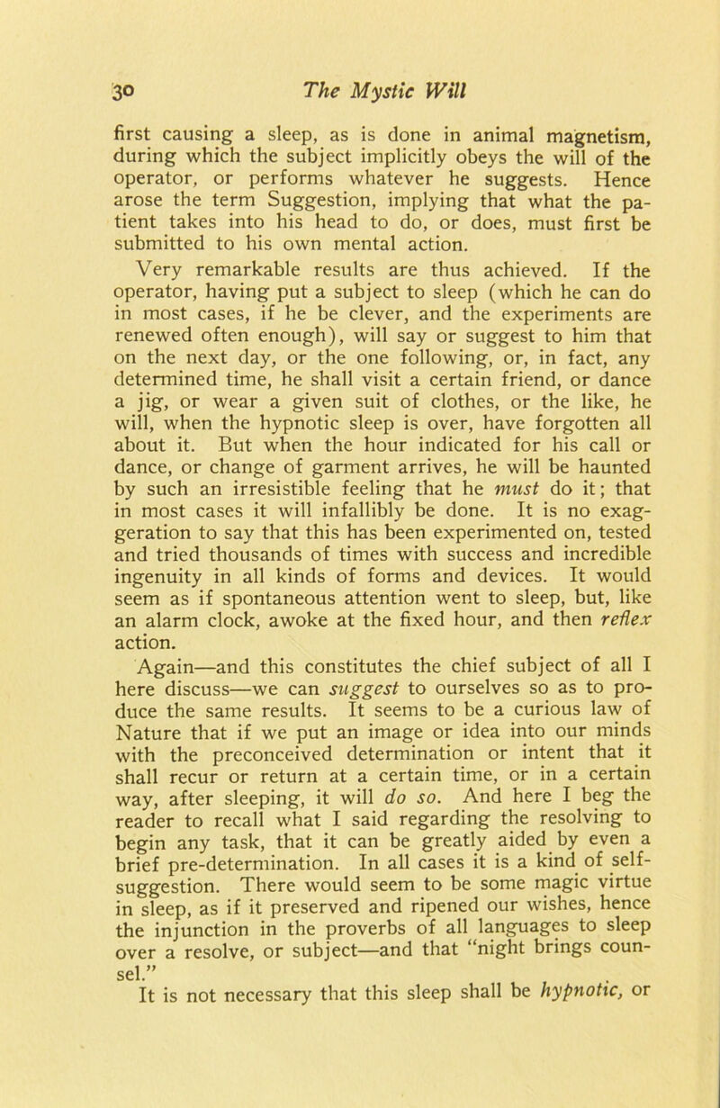 first causing a sleep, as is done in animal magnetism, during which the subject implicitly obeys the will of the operator, or performs whatever he suggests. Hence arose the term Suggestion, implying that what the pa- tient takes into his head to do, or does, must first be submitted to his own mental action. Very remarkable results are thus achieved. If the operator, having put a subject to sleep (which he can do in most cases, if he be clever, and the experiments are renewed often enough), will say or suggest to him that on the next day, or the one following, or, in fact, any determined time, he shall visit a certain friend, or dance a jig, or wear a given suit of clothes, or the like, he will, when the hypnotic sleep is over, have forgotten all about it. But when the hour indicated for his call or dance, or change of garment arrives, he will be haunted by such an irresistible feeling that he must do it; that in most cases it will infallibly be done. It is no exag- geration to say that this has been experimented on, tested and tried thousands of times with success and incredible ingenuity in all kinds of forms and devices. It would seem as if spontaneous attention went to sleep, but, like an alarm clock, awoke at the fixed hour, and then reflex action. Again—and this constitutes the chief subject of all I here discuss—we can suggest to ourselves so as to pro- duce the same results. It seems to be a curious law of Nature that if we put an image or idea into our minds with the preconceived determination or intent that it shall recur or return at a certain time, or in a certain way, after sleeping, it will do so. And here I beg the reader to recall what I said regarding the resolving to begin any task, that it can be greatly aided by even a brief pre-determination. In all cases it is a kind of self- suggestion. There would seem to be some magic virtue in sleep, as if it preserved and ripened our wishes, hence the injunction in the proverbs of all languages to sleep over a resolve, or subject—and that “night brings coun- sel.” It is not necessary that this sleep shall be hypnotic, or