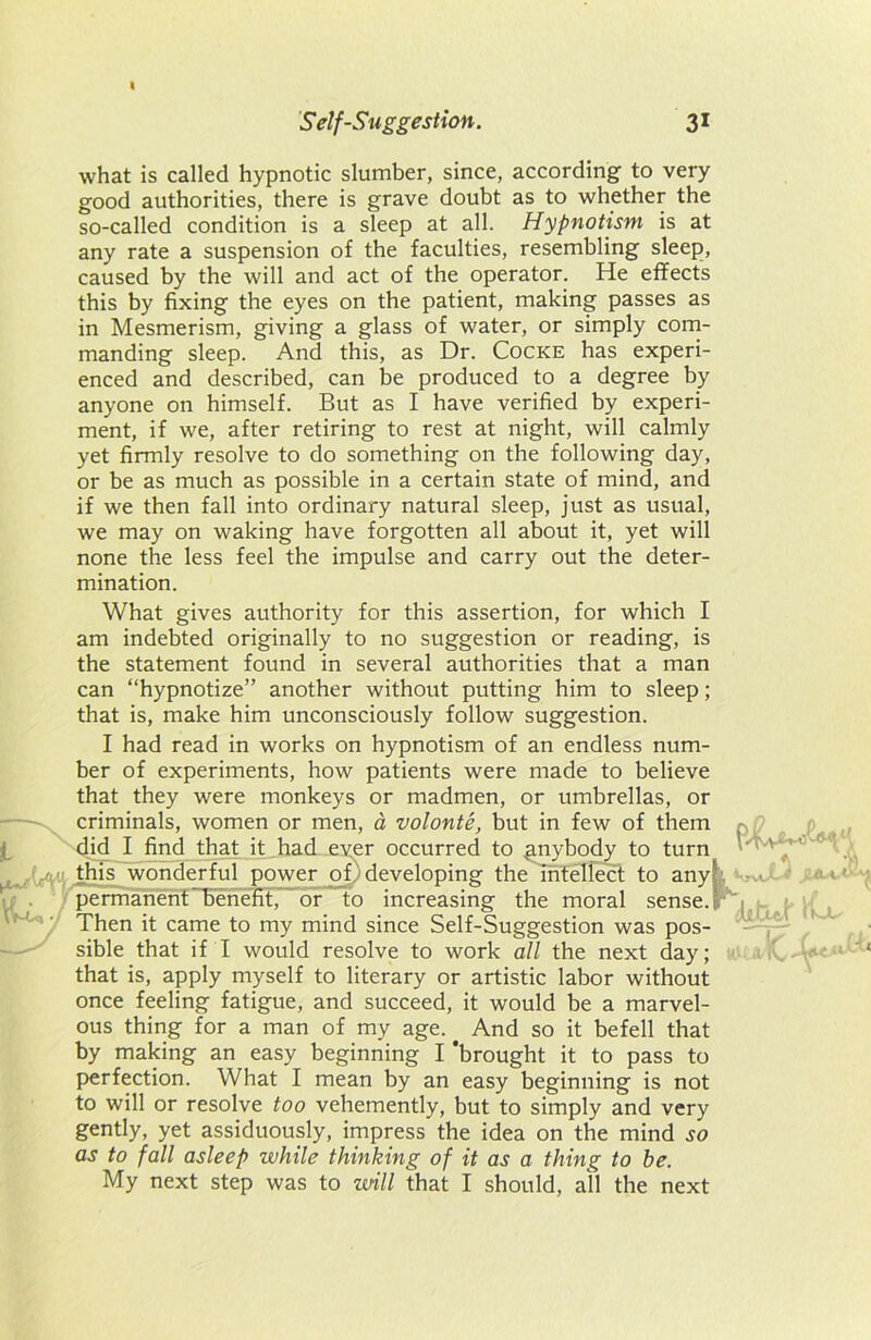 I Self-Suggestion. 31 what is called hypnotic slumber, since, according to very good authorities, there is grave doubt as to whether the so-called condition is a sleep at all. Hypnotism is at any rate a suspension of the faculties, resembling sleep, caused by the will and act of the operator. He effects this by fixing the eyes on the patient, making passes as in Mesmerism, giving a glass of water, or simply com- manding sleep. And this, as Dr. Cocke has experi- enced and described, can be produced to a degree by anyone on himself. But as I have verified by experi- ment, if we, after retiring to rest at night, will calmly yet firmly resolve to do something on the following day, or be as much as possible in a certain state of mind, and if we then fall into ordinary natural sleep, just as usual, we may on waking have forgotten all about it, yet will none the less feel the impulse and carry out the deter- mination. What gives authority for this assertion, for which I am indebted originally to no suggestion or reading, is the statement found in several authorities that a man can “hypnotize” another without putting him to sleep; that is, make him unconsciously follow suggestion. I had read in works on hypnotism of an endless num- ber of experiments, how patients were made to believe that they were monkeys or madmen, or umbrellas, or criminals, women or men, a volonte, but in few of them , did I find that it had ever occurred to anybody to turn '' ' ' this wonderful power o_Ddeveloping the intellect to anykvrwJL 1 permanent benefit, or to increasing the moral sense.; Then it came to my mind since Self-Suggestion was pos- sible that if I would resolve to work all the next day; ,1 iC-W‘ that is, apply myself to literary or artistic labor without once feeling fatigue, and succeed, it would be a marvel- ous thing for a man of my age. And so it befell that by making an easy beginning I 'brought it to pass to perfection. What I mean by an easy beginning is not to will or resolve too vehemently, but to simply and very gently, yet assiduously, impress the idea on the mind so as to fall asleep while thinking of it as a thing to be. My next step was to will that I should, all the next