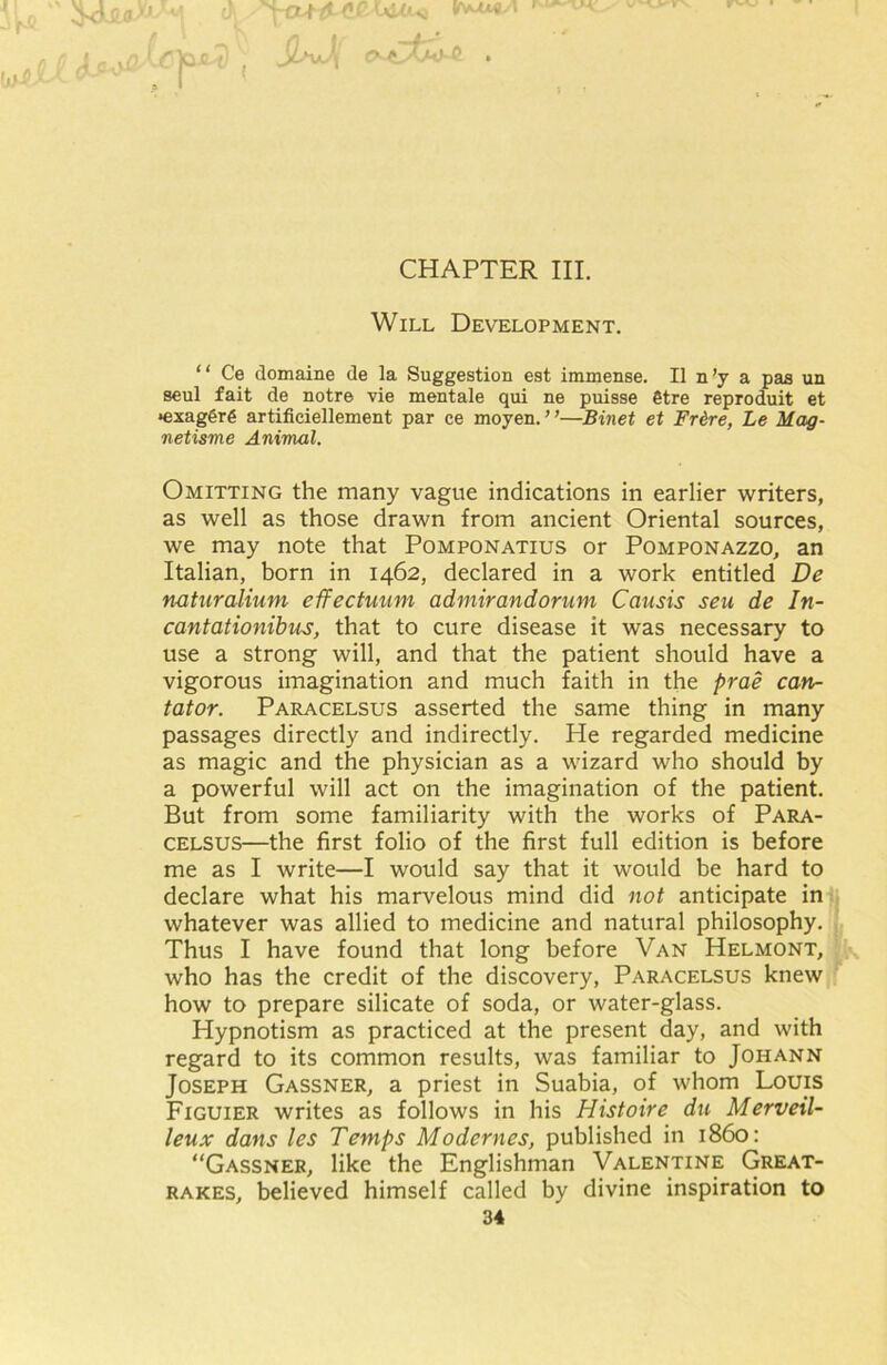 |^JjwVcjO*U, M «-d£)JL . CHAPTER III. Will Development. “ Ce clomaine de la Suggestion est immense. II n’y a pas un seul fait de notre vie mentale qui ne puisse §tre reproduit et •exaggrg artifieiellement par ce moyen. ’ ’—Binet et Fr&re, Le Mag- netisme Animal. Omitting the many vague indications in earlier writers, as well as those drawn from ancient Oriental sources, we may note that Pomponatius or Pomponazzo, an Italian, born in 1462, declared in a work entitled De n-aturalium effectuum admirandorum Causis seu de In- cantationibus, that to cure disease it was necessary to use a strong will, and that the patient should have a vigorous imagination and much faith in the prae can- tator. Paracelsus asserted the same thing in many passages directly and indirectly. He regarded medicine as magic and the physician as a wizard who should by a powerful will act on the imagination of the patient. But from some familiarity with the works of Para- celsus—the first folio of the first full edition is before me as I write—I would say that it would be hard to declare what his marvelous mind did not anticipate in whatever was allied to medicine and natural philosophy. Thus I have found that long before Van Helmont, who has the credit of the discovery, Paracelsus knew how to prepare silicate of soda, or water-glass. Hypnotism as practiced at the present day, and with regard to its common results, was familiar to Johann Joseph Gassner, a priest in Suabia, of whom Louis Figuier writes as follows in his Histoire du Merveil- leux dans les Temps Modernes, published in i860: “Gassner, like the Englishman Valentine Great- rakes, believed himself called by divine inspiration to