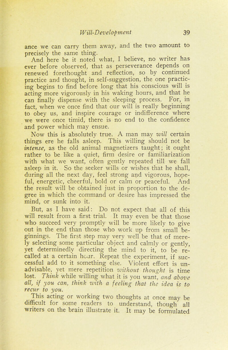 ance we can carry them away, and the two amount to precisely the same thing. And here be it noted what, I believe, no writer has ever before observed, that as perseverance depends on renewed forethought and reflection, so by continued practice and thought, in self-suggestion, the one practic- ing begins to find before long that his conscious will is acting more vigorously in his waking hours, and that he can finally dispense with the sleeping process. For, in fact, when we once find that our will is really beginning to obey us, and inspire courage or indifference where we were once timid, there is no end to the confidence and power which may ensue. Now this is absolutely true. A man may will certain things ere he falls asleep. This willing should not be intense, as the old animal magnetizers taught; it ought rather to be like a quiet, firm desire or familiarization with what we want, often gently repeated till we fall asleep in it. So the seeker wills or wishes that he shall, during all the next day, feel strong and vigorous, hope- ful, energetic, cheerful, bold or calm or peaceful. And the result will be obtained just in proportion to the de- gree in which the command or desire has impressed the mind, or sunk into it. But, as I have said: Do not expect that all of this will result from a first trial. It may even be that those who succeed very promptly will be more likely to give out in the end than those who work up from small be- ginnings. The first step may very well be that of mere- ly selecting some particular object and calmly or gently, yet determinedly directing the mind to it, to be re- called at a certain hour. Repeat the experiment, if suc- cessful add to it something else. Violent effort is un- advisable, yet mere repetition zvithout thought is time lost. Think while willing what it is you want, and above all, if you can, think zvitli a feeling that the idea is to recur to you. This acting or working two thoughts at once may be difficult for some readers to understand, though all writers on the brain illustrate it. It may be formulated