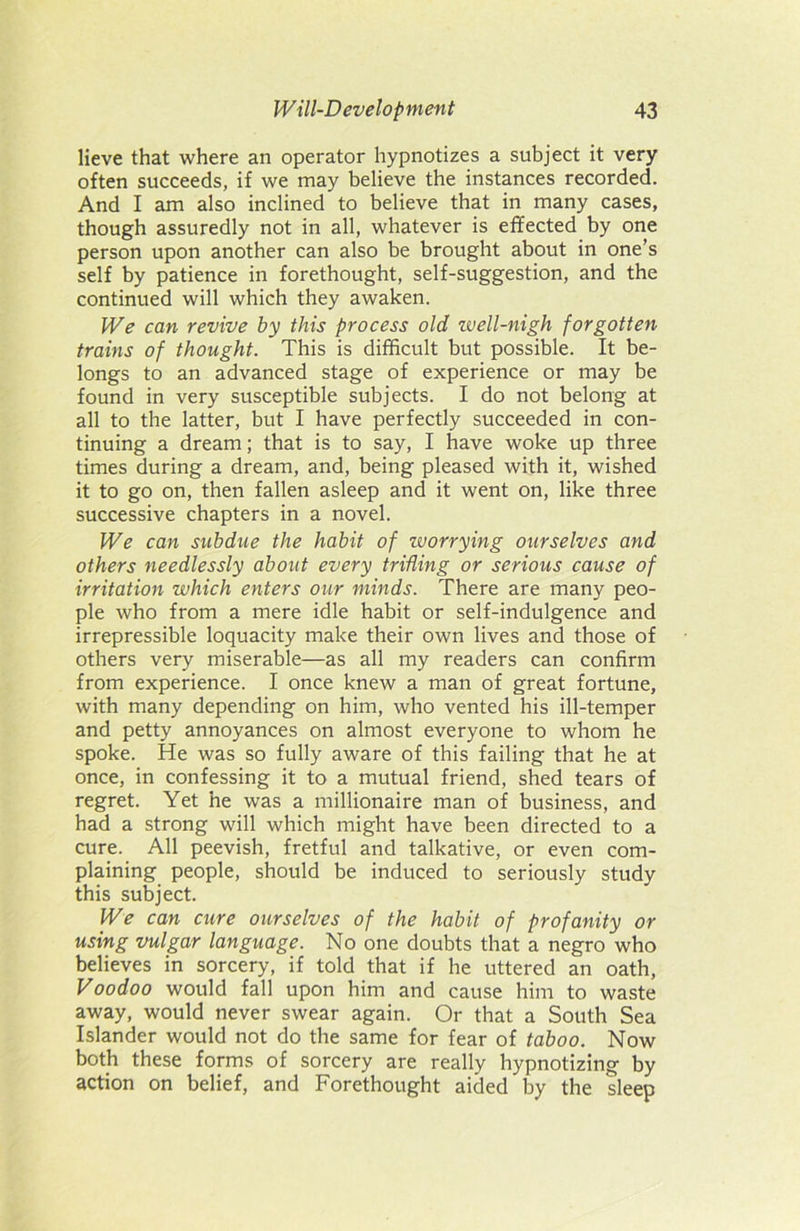 lieve that where an operator hypnotizes a subject it very often succeeds, if we may believe the instances recorded. And I am also inclined to believe that in many cases, though assuredly not in all, whatever is effected by one person upon another can also be brought about in one’s self by patience in forethought, self-suggestion, and the continued will which they awaken. We can revive by this process old well-nigh forgotten trains of thought. This is difficult but possible. It be- longs to an advanced stage of experience or may be found in very susceptible subjects. I do not belong at all to the latter, but I have perfectly succeeded in con- tinuing a dream; that is to say, I have woke up three times during a dream, and, being pleased with it, wished it to go on, then fallen asleep and it went on, like three successive chapters in a novel. We can subdue the habit of worrying ourselves and others needlessly about every trifling or serious cause of irritation which enters our minds. There are many peo- ple who from a mere idle habit or self-indulgence and irrepressible loquacity make their own lives and those of others very miserable—as all my readers can confirm from experience. I once knew a man of great fortune, with many depending on him, who vented his ill-temper and petty annoyances on almost everyone to whom he spoke. He was so fully aware of this failing that he at once, in confessing it to a mutual friend, shed tears of regret. Yet he was a millionaire man of business, and had a strong will which might have been directed to a cure. All peevish, fretful and talkative, or even com- plaining people, should be induced to seriously study this subject. We can cure ourselves of the habit of profanity or using vulgar language. No one doubts that a negro who believes in sorcery, if told that if he uttered an oath, Voodoo would fall upon him and cause him to waste away, would never swear again. Or that a South Sea Islander would not do the same for fear of taboo. Now both these forms of sorcery are really hypnotizing by action on belief, and Forethought aided by the sleep