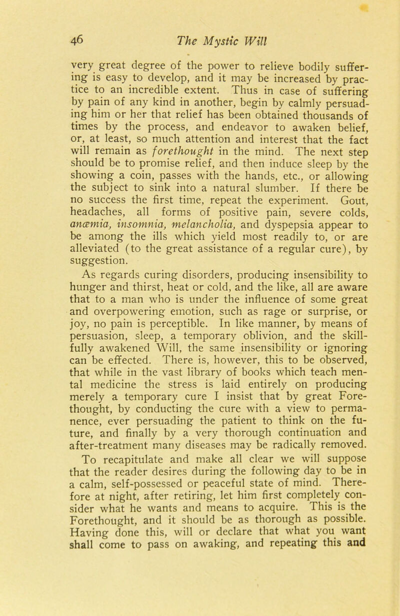 very great degree of the power to relieve bodily suffer- ing is easy to develop, and it may be increased by prac- tice to an incredible extent. Thus in case of suffering by pain of any kind in another, begin by calmly persuad- ing him or her that relief has been obtained thousands of times by the process, and endeavor to awaken belief, or, at least, so much attention and interest that the fact will remain as forethought in the mind. The next step should be to promise relief, and then induce sleep by the showing a coin, passes with the hands, etc., or allowing the subject to sink into a natural slumber. If there be no success the first time, repeat the experiment. Gout, headaches, all forms of positive pain, severe colds, anaemia, insomnia, melancholia, and dyspepsia appear to be among the ills which yield most readily to, or are alleviated (to the great assistance of a regular cure), by suggestion. As regards curing disorders, producing insensibility to hunger and thirst, heat or cold, and the like, all are aware that to a man who is under the influence of some great and overpowering emotion, such as rage or surprise, or joy, no pain is perceptible. In like manner, by means of persuasion, sleep, a temporary oblivion, and the skill- fully awakened Will, the same insensibility or ignoring can be effected. There is, however, this to be observed, that while in the vast library of books which teach men- tal medicine the stress is laid entirely on producing merely a temporary cure I insist that by great Fore- thought, by conducting the cure with a view to perma- nence, ever persuading the patient to think on the fu- ture, and finally by a very thorough continuation and after-treatment many diseases may be radically removed. To recapitulate and make all clear we will suppose that the reader desires during the following day to be in a calm, self-possessed or peaceful state of mind. There- fore at night, after retiring, let him first completely con- sider what he wants and means to acquire. This is the Forethought, and it should be as thorough as possible. Having done this, will or declare that what you want shall come to pass on awaking, and repeating this and