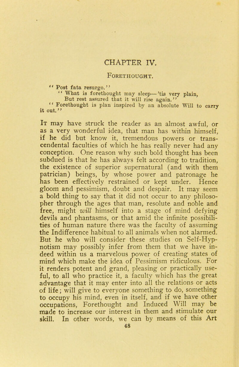 CHAPTER IV. Forethought. “ Post fata resurgo. ” “ What is forethought may sleep—’tis very plain, But rest assured that it will rise again.” “ Forethought is plan inspired by an absolute Will to carry it out.” It may have struck the reader as an almost awful, or as a very wonderful idea, that man has within himself, if he did but know it, tremendous powers or trans- cendental faculties of which he has really never had any conception. One reason why such bold thought has been subdued is that he has always felt according to tradition, the existence of superior supernatural (and with them patrician) beings, by whose power and patronage he has been effectively restrained or kept under. Hence gloom and pessimism, doubt and despair. It may seem a bold thing to say that it did not occur to any philoso- pher through the ages that man, resolute and noble and free, might will himself into a stage of mind defying devils and phantasms, or that amid the infinite possibili- ties of human nature there was the faculty of assuming the Indifference habitual to all animals when not alarmed. But he who will consider these studies on Self-Hyp- notism may possibly infer from them that we have in- deed within us a marvelous power of creating states of mind which make the idea of Pessimism ridiculous. For it renders potent and grand, pleasing or practically use- ful, to all who practice it, a faculty which has the great advantage that it may enter into all the relations or acts of life; will give to everyone something to do, something to occupy his mind, even in itself, and if we have other occupations, Forethought and Induced Will may be made to increase our interest in them and stimulate our skill. In other words, we can by means of this Art