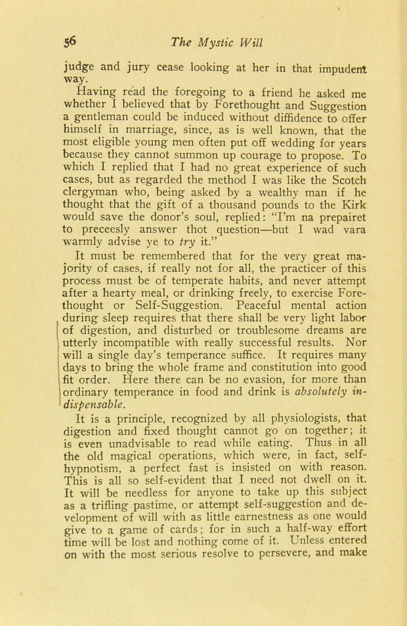 judge and jury cease looking at her in that impudent way. Having read the foregoing to a friend he asked me whether I believed that by Forethought and Suggestion a gentleman could be induced without diffidence to offer himself in marriage, since, as is well known, that the most eligible young men often put off wedding for years because they cannot summon up courage to propose. To which I replied that I had no great experience of such cases, but as regarded the method I was like the Scotch clergyman who, being asked by a wealthy man if he thought that the gift of a thousand pounds to the Kirk would save the donor’s soul, replied: “I’m na prepairet to preceesly answer thot question—but I wad vara warmly advise ye to try it.” It must be remembered that for the very great ma- jority of cases, if really not for all, the practicer of this process must be of temperate habits, and never attempt after a hearty meal, or drinking freely, to exercise Fore- thought or Self-Suggestion. Peaceful mental action during sleep requires that there shall be very light labor of digestion, and disturbed or troublesome dreams are utterly incompatible with really successful results. Nor will a single day’s temperance suffice. It requires many days to bring the whole frame and constitution into good fit order. Here there can be no evasion, for more than ordinary temperance in food and drink is absolutely in- dispensable. It is a principle, recognized by all physiologists, that digestion and fixed thought cannot go on together; it is even unadvisable to read while eating. Thus in all the old magical operations, which were, in fact, self- hypnotism, a perfect fast is insisted on with reason. This is all so self-evident that I need not dwell on it. It will be needless for anyone to take up this subject as a trifling pastime, or attempt self-suggestion and de- velopment of will with as little earnestness as one would give to a game of cards; for in such a half-way effort time will be lost and nothing come of it. Unless entered on with the most serious resolve to persevere, and make