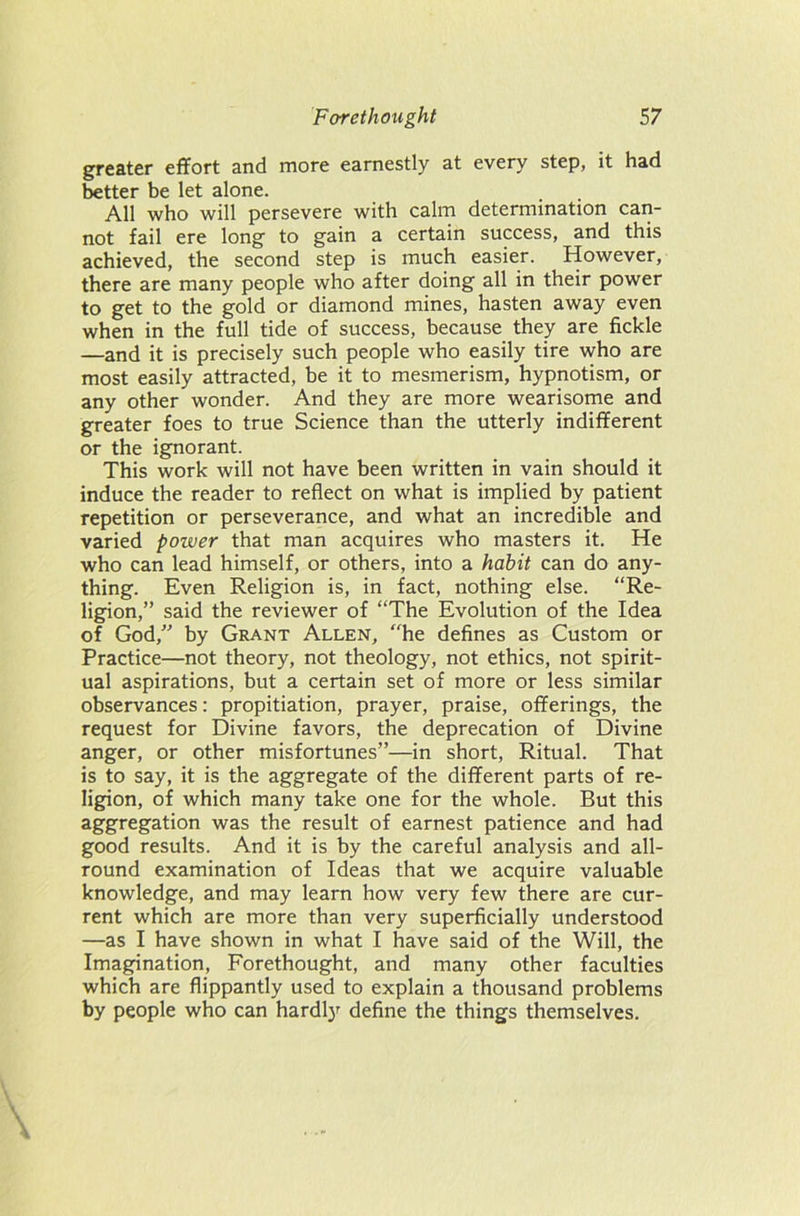 greater effort and more earnestly at every step, it had better be let alone. All who will persevere with calm determination can- not fail ere long to gain a certain success, and this achieved, the second step is much easier. However, there are many people who after doing all in their power to get to the gold or diamond mines, hasten away even when in the full tide of success, because they are fickle —and it is precisely such people who easily tire who are most easily attracted, be it to mesmerism, hypnotism, or any other wonder. And they are more wearisome and greater foes to true Science than the utterly indifferent or the ignorant. This work will not have been written in vain should it induce the reader to reflect on what is implied by patient repetition or perseverance, and what an incredible and varied power that man acquires who masters it. He who can lead himself, or others, into a habit can do any- thing. Even Religion is, in fact, nothing else. “Re- ligion,” said the reviewer of “The Evolution of the Idea of God,” by Grant Allen, “he defines as Custom or Practice—not theory, not theology, not ethics, not spirit- ual aspirations, but a certain set of more or less similar observances: propitiation, prayer, praise, offerings, the request for Divine favors, the deprecation of Divine anger, or other misfortunes”—in short, Ritual. That is to say, it is the aggregate of the different parts of re- ligion, of which many take one for the whole. But this aggregation was the result of earnest patience and had good results. And it is by the careful analysis and all- round examination of Ideas that we acquire valuable knowledge, and may learn how very few there are cur- rent which are more than very superficially understood —as I have shown in what I have said of the Will, the Imagination, Forethought, and many other faculties which are flippantly used to explain a thousand problems by people who can hardly define the things themselves.