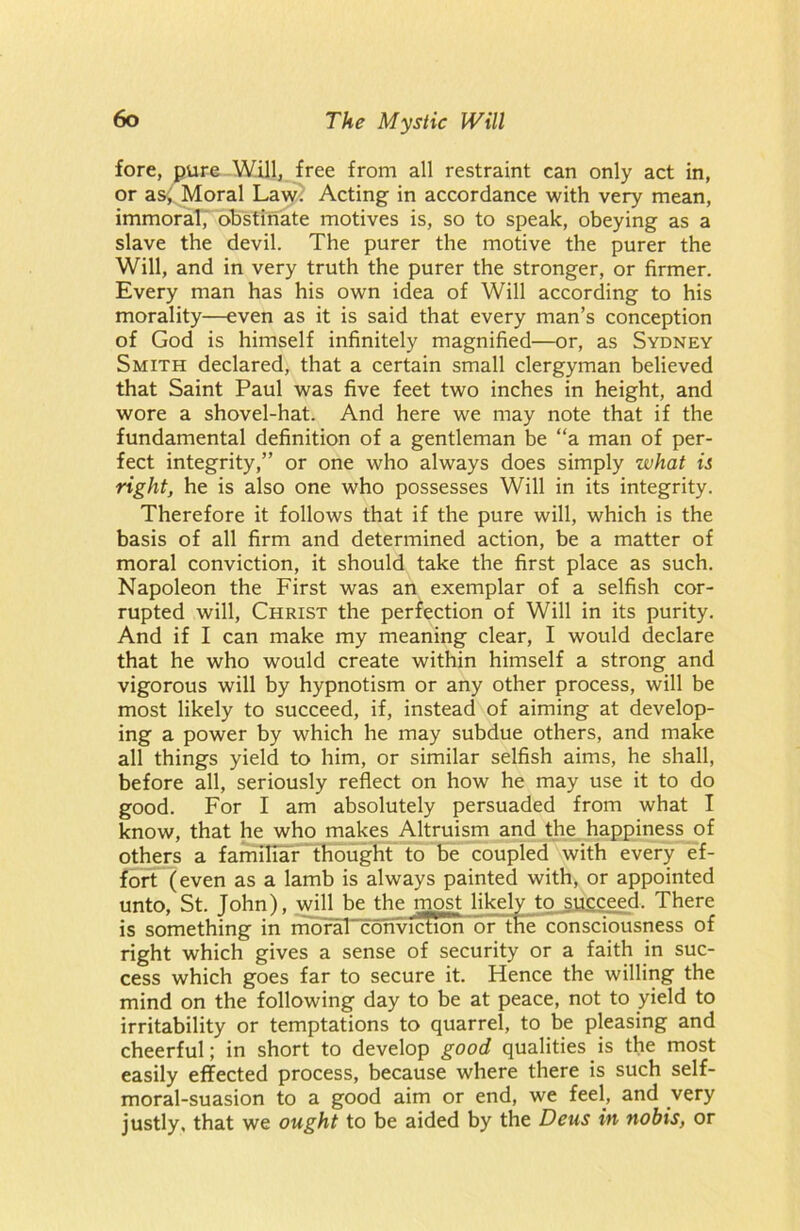 fore, pure Will, free from all restraint can only act in, or as, Moral Lawi Acting in accordance with very mean, immoral, obstinate motives is, so to speak, obeying as a slave the devil. The purer the motive the purer the Will, and in very truth the purer the stronger, or firmer. Every man has his own idea of Will according to his morality—even as it is said that every man’s conception of God is himself infinitely magnified—or, as Sydney Smith declared, that a certain small clergyman believed that Saint Paul was five feet two inches in height, and wore a shovel-hat. And here we may note that if the fundamental definition of a gentleman be “a man of per- fect integrity,” or one who always does simply what is right, he is also one who possesses Will in its integrity. Therefore it follows that if the pure will, which is the basis of all firm and determined action, be a matter of moral conviction, it should take the first place as such. Napoleon the First was an exemplar of a selfish cor- rupted will, Christ the perfection of Will in its purity. And if I can make my meaning clear, I would declare that he who would create within himself a strong and vigorous will by hypnotism or any other process, will be most likely to succeed, if, instead of aiming at develop- ing a power by which he may subdue others, and make all things yield to him, or similar selfish aims, he shall, before all, seriously reflect on how he may use it to do good. For I am absolutely persuaded from what I know, that he who makes Altruism and the happiness of others a familiar thought to be coupled with every ef- fort (even as a lamb is always painted with, or appointed unto, St. Tohn), will be the most likely to succeed. There is something in moraFconvicRon or trie consciousness of right which gives a sense of security or a faith in suc- cess which goes far to secure it. Hence the willing the mind on the following day to be at peace, not to yield to irritability or temptations to quarrel, to be pleasing and cheerful; in short to develop good qualities is the most easily effected process, because where there is such self- moral-suasion to a good aim or end, we feel, and very justly, that we ought to be aided by the Deus in nobis, or