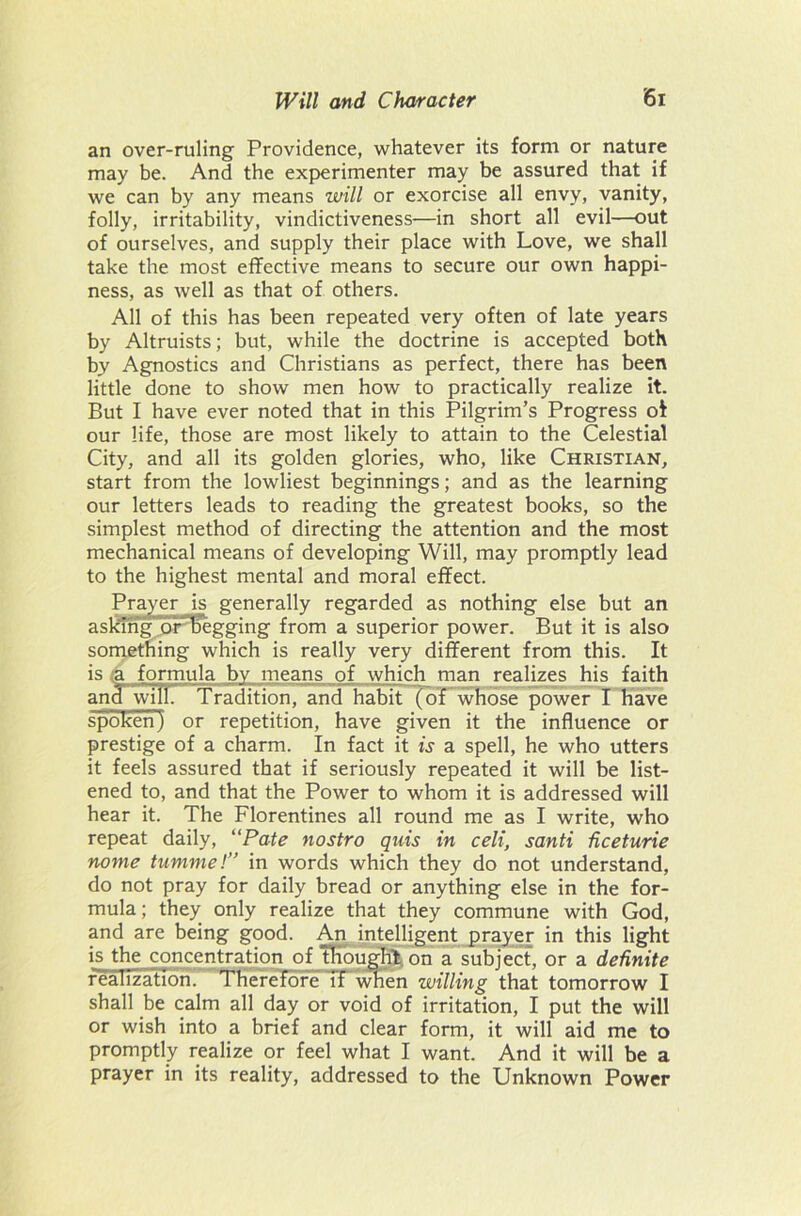 an over-ruling Providence, whatever its form or nature may be. And the experimenter may be assured that if we can by any means will or exorcise all envy, vanity, folly, irritability, vindictiveness—in short all evil—out of ourselves, and supply their place with Love, we shall take the most effective means to secure our own happi- ness, as well as that of others. All of this has been repeated very often of late years by Altruists; but, while the doctrine is accepted both by Agnostics and Christians as perfect, there has been little done to show men how to practically realize it. But I have ever noted that in this Pilgrim’s Progress ot our life, those are most likely to attain to the Celestial City, and all its golden glories, who, like Christian, start from the lowliest beginnings; and as the learning our letters leads to reading the greatest books, so the simplest method of directing the attention and the most mechanical means of developing Will, may promptly lead to the highest mental and moral effect. Prayer is generally regarded as nothing else but an askmgor'h*egging from a superior power. But it is also something which is really very different from this. It is a formula by means of which man realizes his faith and will. Tradition, and habit (of whose power I have spoken) or repetition, have given it the influence or prestige of a charm. In fact it is a spell, he who utters it feels assured that if seriously repeated it will be list- ened to, and that the Power to whom it is addressed will hear it. The Florentines all round me as I write, who repeat daily, “Pate nostro quis in celt, santi dceturie nome tumme!” in words which they do not understand, do not pray for daily bread or anything else in the for- mula ; they only realize that they commune with God, and are being good. An intelligent prayer in this light is the concentration of thought on a subject, or a definite realization. Therefore If when willing that tomorrow I shall be calm all day or void of irritation, I put the will or wish into a brief and clear form, it will aid me to promptly realize or feel what I want. And it will be a prayer in its reality, addressed to the Unknown Power