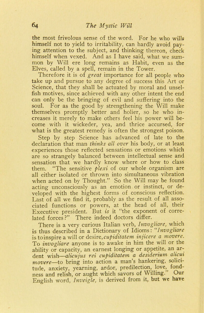 the most frivolous sense of the word. For he who wills himself not to yield to irritability, can hardly avoid pay- ing attention to the subject, and thinking thereon, check himself when vexed. And as I have said, what we sum- mon by Will ere long remains as Habit, even as the Elves, called by a spell, remain in the Tower. Therefore it is of great importance for all people who take up and pursue to any degree of success this Art or Science, that they shall be actuated by moral and unsel- fish motives, since achieved with any other intent the end can only be the bringing of evil and suffering into the soul. For as the good by strengthening the Will make themselves promptly better and holier, so he who in- creases it merely to make others feel his power will be- come with it wickeder, yea, and thrice accursed, for what is the greatest remedy is often the strongest poison. Step by step Science has advanced of late to the declaration that man thinks all over his body, or at least experiences those reflected sensations or emotions which are so strangely balanced between intellectual sense and sensation that we hardly know where or how to class them. “The sensitive plexi of our whole organism are all either isolated or thrown into simultaneous vibration when acted on by Thought.” So the Will may be found acting unconsciously as an emotion or instinct, or de- veloped with the highest forms of conscious reflection. Last of all we find it, probably as the result of all asso- ciated functions or powers, at the head of all, their Executive president. But is it “the exponent of corre- lated forces?” There indeed doctors differ. There is a very curious Italian verb, Invogliare, which is thus described in a Dictionary of Idioms: “Invogliare is to inspire a will or desire, cupiditatem injicere a movere. To invogliare anyone is to awake in him the will or the ability or capacity, an earnest longing or appetite, an ar- dent wish—alicujus rei cupiditatem a desiderium alicui movere—to bring into action a man’s hankering, solici- tude, anxiety, yearning, ardor, predilection, love,^ fond- ness and relish, or aught which savors of Willing.” Our English word, Inveigle, is derived from it, but we have