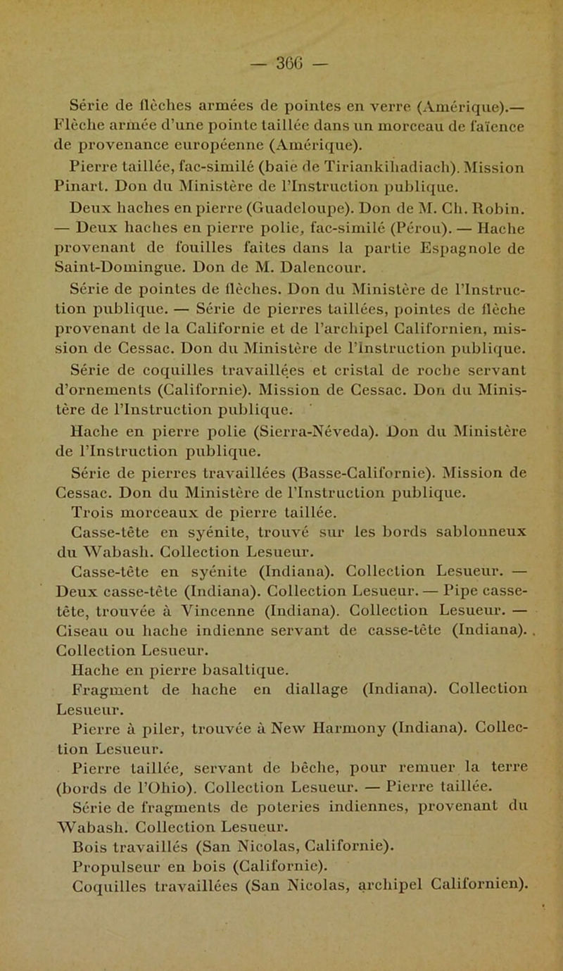 — 36G - Série de flèches armées de pointes en verre (Amérique).— Flèche armée d’une pointe taillée dans un morceau de faïence de provenance européenne (Amérique). Pierre taillée, fac-similé (baie de Tiriankiïiadiach). Mission Pinart. Don du Ministère de l’Instruction publique. Deux haches en pierre (Guadeloupe). Don de M. Ch. Robin. — Deux haches en pierre polie, fac-similé (Pérou). — Hache provenant de fouilles faites dans la partie Espagnole de Saint-Domingue. Don de M. Dalencour. Série de pointes de flèches. Don du Ministère de l’Instruc- tion publique. — Série de pierres taillées, pointes de flèche provenant de la Californie et de l’archipel Californien, mis- sion de Cessac. Don du Ministère de l’Instruction publique. Série de coquilles travaillées et cristal de roche servant d’ornements (Californie). Mission de Cessac. Don du Minis- tère de l’Instruction publique. Hache en pierre polie (Sierra-Néveda). Don du Ministère de l’Instruction publique. Série de pierres travaillées (Basse-Californie). Mission de Cessac. Don du Ministère de rinslruclion publique. Trois morceaux de pierre taillée. Casse-tête en syénite, trouvé sur les bords sablonneux du Wabasli. Collection Lesueur. Casse-tête en syénite (Indiana). Collection Lesueur. — Deux casse-tète (Indiana). Collection Lesueur. — Pipe casse- tête, trouvée à Yincenne (Indiana). Collection Lesueur. — Ciseau ou hache indienne servant de casse-tête (Indiana). Collection Lesueur. Hache en pierre basaltique. Fragment de hache en diallage (Indiana). Collection Lesueur. Pierre à piler, trouvée à New Harmony (Indiana). Collec- tion Lesueur. Pierre taillée, servant de bêche, pour remuer la terre (bords de l’Oliio). Collection Lesueur. — Pierre taillée. Série de fragments de poteries indiennes, provenant du Wabash. Collection Lesueur. Bois travaillés (San Nicolas, Californie). Propulseur en bois (Californie). Coquilles travaillées (San Nicolas, archipel Californien).