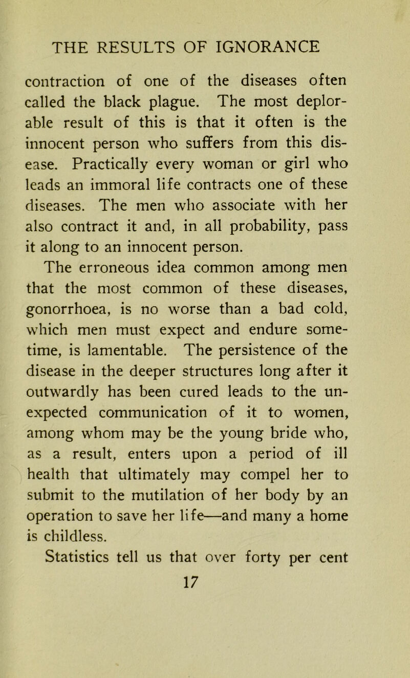 contraction of one of the diseases often called the black plague. The most deplor- able result of this is that it often is the innocent person who suffers from this dis- ease. Practically every woman or girl who leads an immoral life contracts one of these diseases. The men who associate with her also contract it and, in all probability, pass it along to an innocent person. The erroneous idea common among men that the most common of these diseases, gonorrhoea, is no worse than a bad cold, which men must expect and endure some- time, is lamentable. The persistence of the disease in the deeper structures long after it outwardly has been cured leads to the un- expected communication of it to women, among whom may be the young bride who, as a result, enters upon a period of ill health that ultimately may compel her to submit to the mutilation of her body by an operation to save her life—and many a home is childless. Statistics tell us that over forty per cent