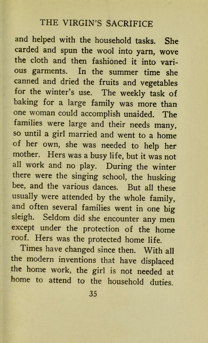 and helped with the household tasks. She carded and spun the wool into yarn, wove the cloth and then fashioned it into vari- ous garments. In the summer time she canned and dried the fruits and vegetables for the winter’s use. The weekly task of baking for a large family was more than one woman could accomplish unaided. The families were large and their needs many, so until a girl married and went to a home of her own, she was needed to help her mother. Hers was a busy life, but it was not all work and no play. During the winter there were the singing school, the husking bee, and the various dances. But all these usually were attended by the whole family, and often several families went in one big sleigh. Seldom did she encounter any men except under the protection of the home roof. Hers was the protected home life. Times have changed since then. With all the modern inventions that have displaced the home work, the girl is not needed at home to attend to the household duties.