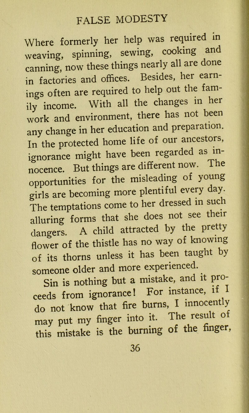Where formerly her help was required in weaving, spinning, sewing, cooking and canning, now these things nearly all are done in factories and offices. Besides, her earn- ings often are required to help out the fam- ily income. With all the changes in her work and environment, there has not been any change in her education and preparation. In the protected home life of our ancestors, ignorance might have been regarded as in- nocence. But things are different now. The opportunities for the misleading of young girls are becoming more plentiful every day. The temptations come to her dressed in such alluring forms that she does not see their dangers. A child attracted by the pretty flower of the thistle has no way of knowing of its thorns unless it has been taught by someone older and more experienced. Sin is nothing but a mistake, and it pro- ceeds from ignorance! For instance, 1 do not know that fire burns, I innocently may put my finger into it. The resu t o this mistake is the burning of the finger.