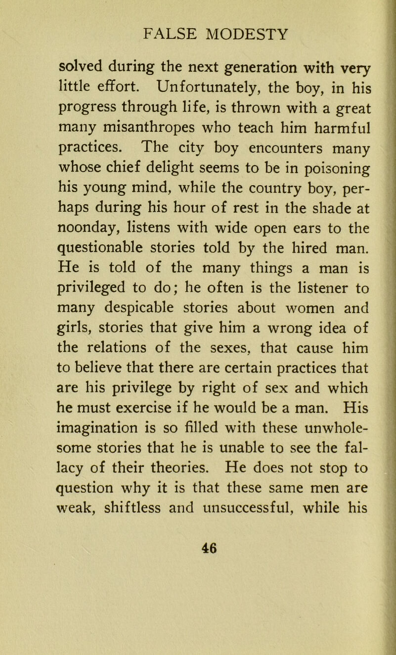 solved during the next generation with very little effort. Unfortunately, the boy, in his progress through life, is thrown with a great many misanthropes who teach him harmful practices. The city boy encounters many whose chief delight seems to be in poisoning his young mind, while the country boy, per- haps during his hour of rest in the shade at noonday, listens with wide open ears to the questionable stories told by the hired man. He is told of the many things a man is privileged to do; he often is the listener to many despicable stories about women and girls, stories that give him a wrong idea of the relations of the sexes, that cause him to believe that there are certain practices that are his privilege by right of sex and which he must exercise if he would be a man. His imagination is so filled with these unwhole- some stories that he is unable to see the fal- lacy of their theories. He does not stop to question why it is that these same men are weak, shiftless and unsuccessful, while his