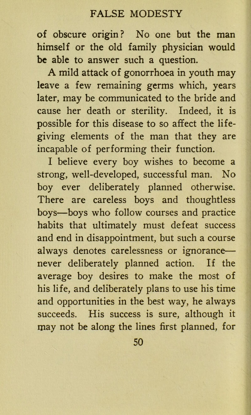 of obscure origin? No one but the man himself or the old family physician would be able to answer such a question. A mild attack of gonorrhoea in youth may leave a few remaining germs which, years later, may be communicated to the bride and cause her death or sterility. Indeed, it is possible for this disease to so affect the life- giving elements of the man that they are incapable of performing their function. I believe every boy wishes to become a strong, well-developed, successful man. No boy ever deliberately planned otherwise. There are careless boys and thoughtless boys—boys who follow courses and practice habits that ultimately must defeat success and end in disappointment, but such a course always denotes carelessness or ignorance— never deliberately planned action. If the average boy desires to make the most of his life, and deliberately plans to use his time and opportunities in the best way, he always succeeds. His success is sure, although it may not be along the lines first planned, for