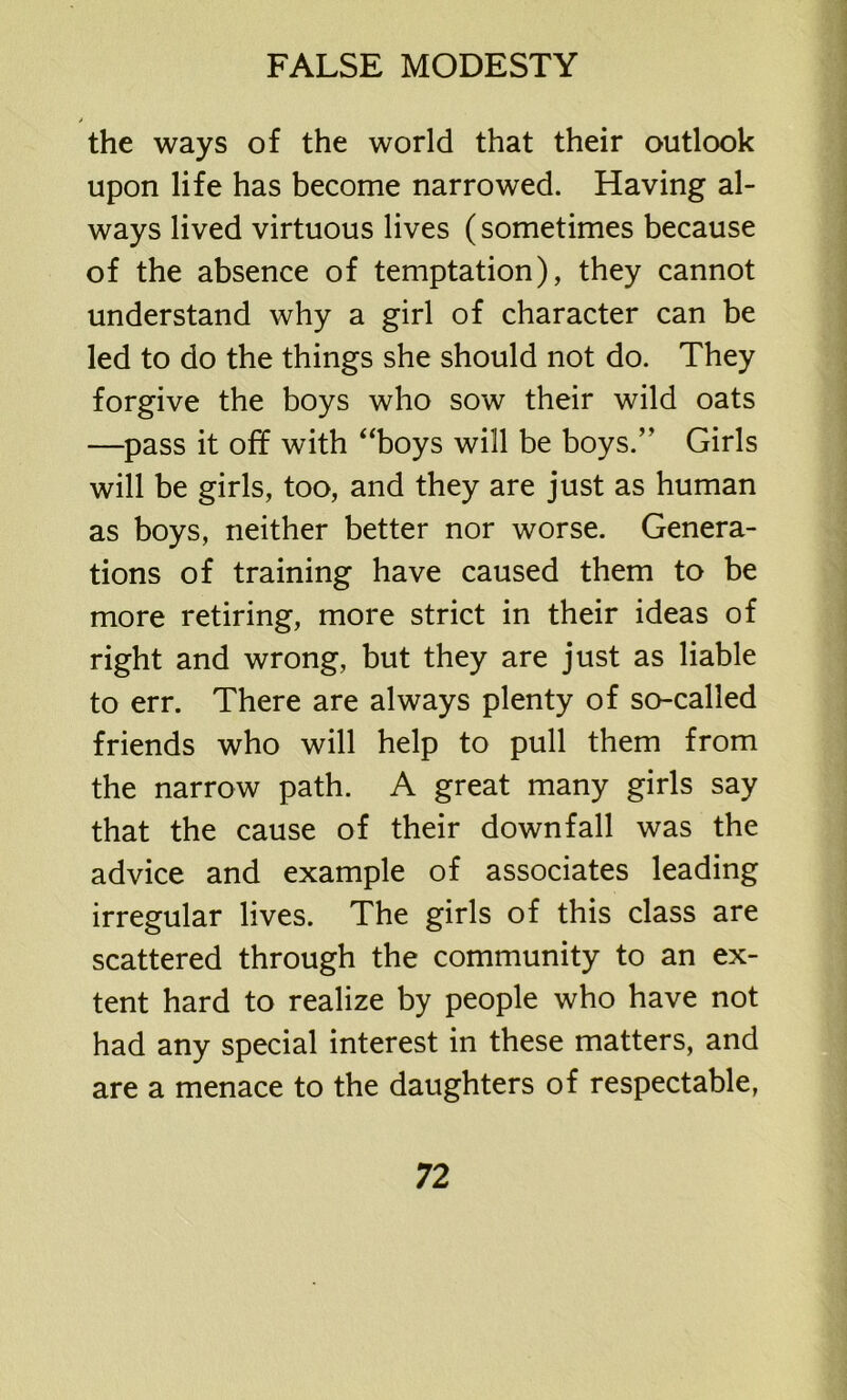 * the ways of the world that their outlook upon life has become narrowed. Having al- ways lived virtuous lives (sometimes because of the absence of temptation), they cannot understand why a girl of character can be led to do the things she should not do. They forgive the boys who sow their wild oats —pass it off with “boys will be boys.” Girls will be girls, too, and they are just as human as boys, neither better nor worse. Genera- tions of training have caused them to be more retiring, more strict in their ideas of right and wrong, but they are just as liable to err. There are always plenty of so-called friends who will help to pull them from the narrow path. A great many girls say that the cause of their downfall was the advice and example of associates leading irregular lives. The girls of this class are scattered through the community to an ex- tent hard to realize by people who have not had any special interest in these matters, and are a menace to the daughters of respectable,