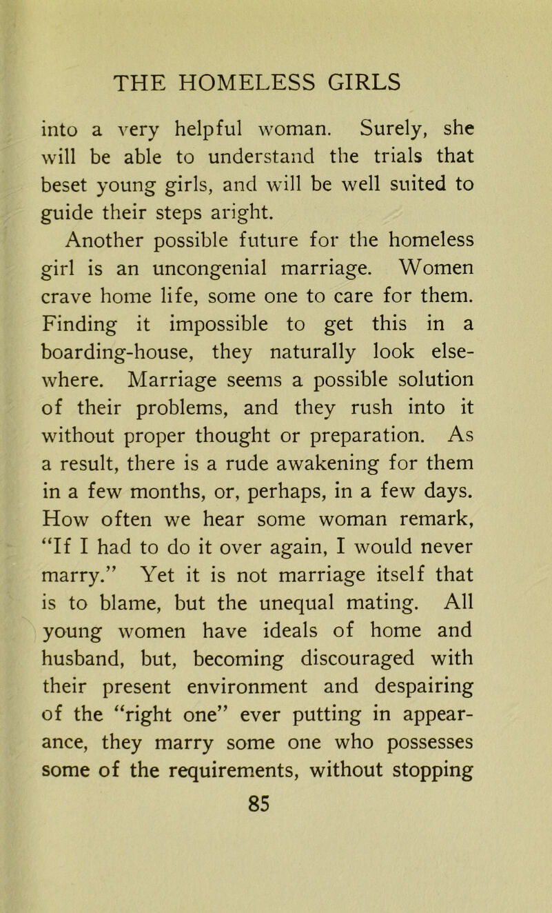 into a very helpful woman. Surely, she will be able to understand the trials that beset young girls, and will be well suited to guide their steps aright. Another possible future for the homeless girl is an uncongenial marriage. Women crave home life, some one to care for them. Finding it impossible to get this in a boarding-house, they naturally look else- where. Marriage seems a possible solution of their problems, and they rush into it without proper thought or preparation. As a result, there is a rude awakening for them in a few months, or, perhaps, in a few days. How often we hear some woman remark, “If I had to do it over again, I would never marry.” Yet it is not marriage itself that is to blame, but the unequal mating. All young women have ideals of home and husband, but, becoming discouraged with their present environment and despairing of the “right one” ever putting in appear- ance, they marry some one who possesses some of the requirements, without stopping