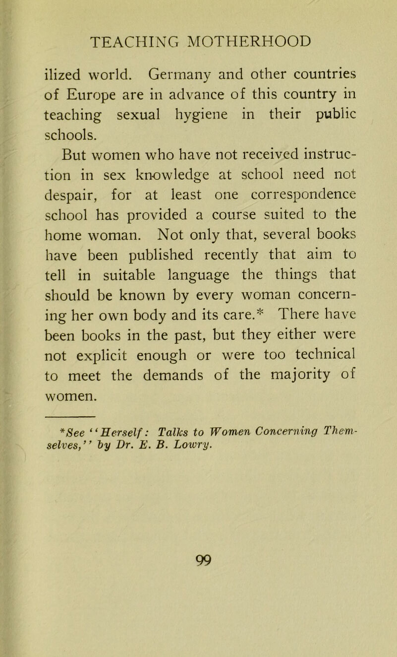 ilized world. Germany and other countries of Europe are in advance of this country in teaching sexual hygiene in their public schools. But women who have not received instruc- tion in sex knowledge at school need not despair, for at least one correspondence school has provided a course suited to the home woman. Not only that, several hooks have been published recently that aim to tell in suitable language the things that should be known by every woman concern- ing her own body and its care.* There have been books in the past, but they either were not explicit enough or were too technical to meet the demands of the majority of women. *See “Herself: Talks to Women Concerning Them- selves,” by Dr. E. B. Lowry.