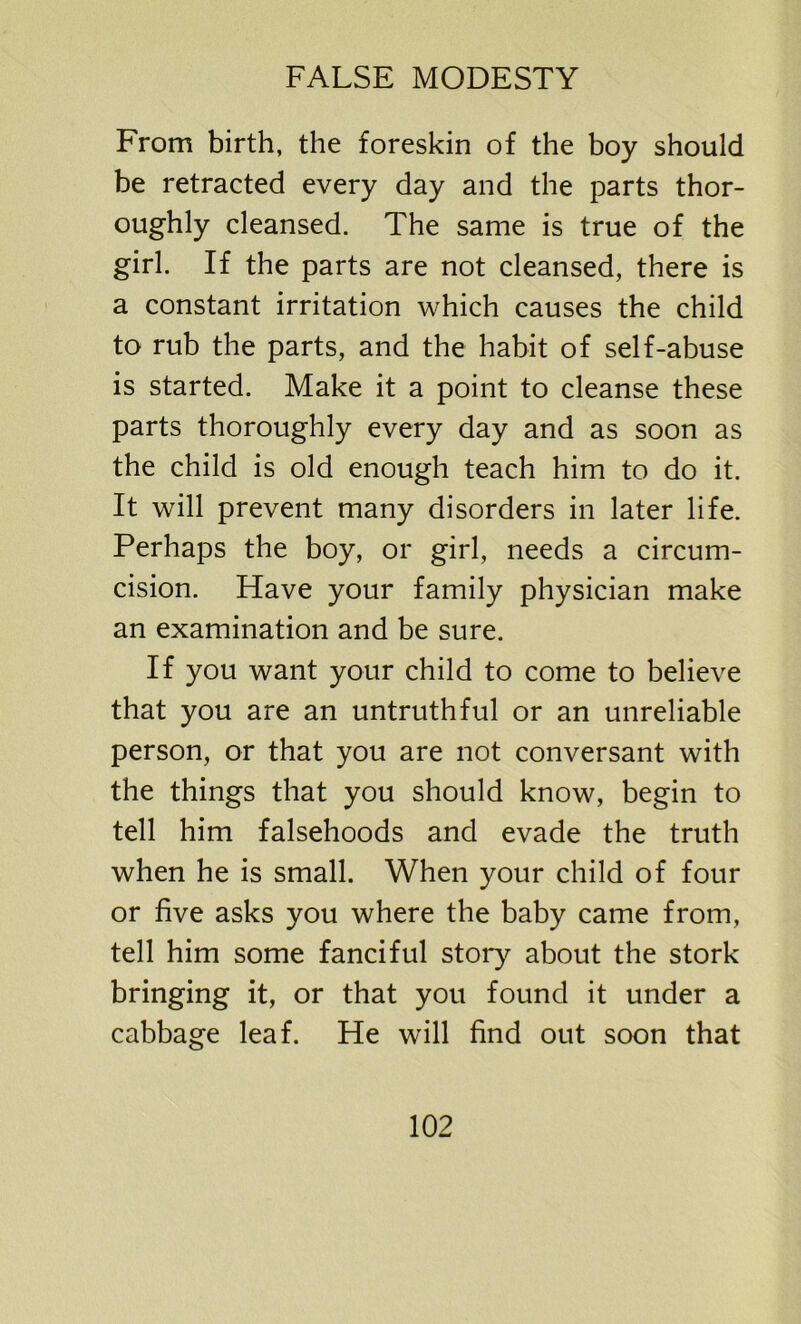 From birth, the foreskin of the boy should be retracted every day and the parts thor- oughly cleansed. The same is true of the girl. If the parts are not cleansed, there is a constant irritation which causes the child to rub the parts, and the habit of self-abuse is started. Make it a point to cleanse these parts thoroughly every day and as soon as the child is old enough teach him to do it. It will prevent many disorders in later life. Perhaps the boy, or girl, needs a circum- cision. Have your family physician make an examination and be sure. If you want your child to come to believe that you are an untruthful or an unreliable person, or that you are not conversant with the things that you should know, begin to tell him falsehoods and evade the truth when he is small. When your child of four or five asks you where the baby came from, tell him some fanciful story about the stork bringing it, or that you found it under a cabbage leaf. He will find out soon that