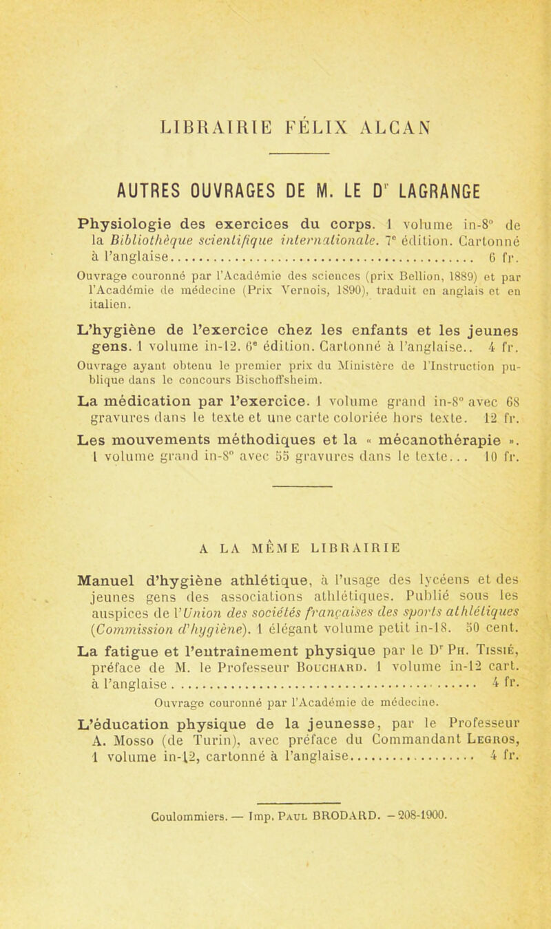 LIBRAIRIE FELIX ALCAN AUTRES OUVRAGES DE M. LE D'' LAGRANGE Physiologie des exercices du corps. 1 volume in-8“ de la Bibliothèque scientifique internationale. T édition. Cartonné à l’anglaise 6 fr. Ouvrage couronné par l’Académie des sciences (prix Bellion, 1889) et par l’Académie de médecine (Prix Yernois, 1890), traduit en anglais et en italien. L’hygiène de l’exercice chez les enfants et les jeunes gens. 1 volume in-12. 6e édition. Cartonné à l’anglaise.. 4 fr. Ouvrage ayant obtenu lo premier prix du Ministère de l’Instruction pu- blique dans le concours Bischoffsheim. La médication par l’exercice. 1 volume grand in-8° avec 68 gravures dans le texte et une carte coloriée hors texte. 12 fr. Les mouvements méthodiques et la « mécanothérapie ». I volume grand in-S avec 55 gravures dans le texte... 10 fr. A LA MÊME LIBRAIRIE Manuel d’hygiène athlétique, à l’usage des lycéens et des jeunes gens des associations athlétiques. Publié sous les auspices de VUnion des sociétés françaises des sports athlétiques (Commission d'hygiène). 1 élégant volume petit in-18. 50 cent. La fatigue et l’entraînement physique par le Dr Pu. Tissié, préface de M. le Professeur Bouchard. 1 volume in-12 cart. à l’anglaise 4 fr. Ouvrage couronné par l’Académie de médecine. L’éducation physique de la jeunesse, par le Professeur A. Mosso (de Turin), avec préface du Commandant Legros, 1 volume in-12, cartonné à l’anglaise 4 fr. Coulommiers.— lmp, Paul BRODARD. -208-1900.