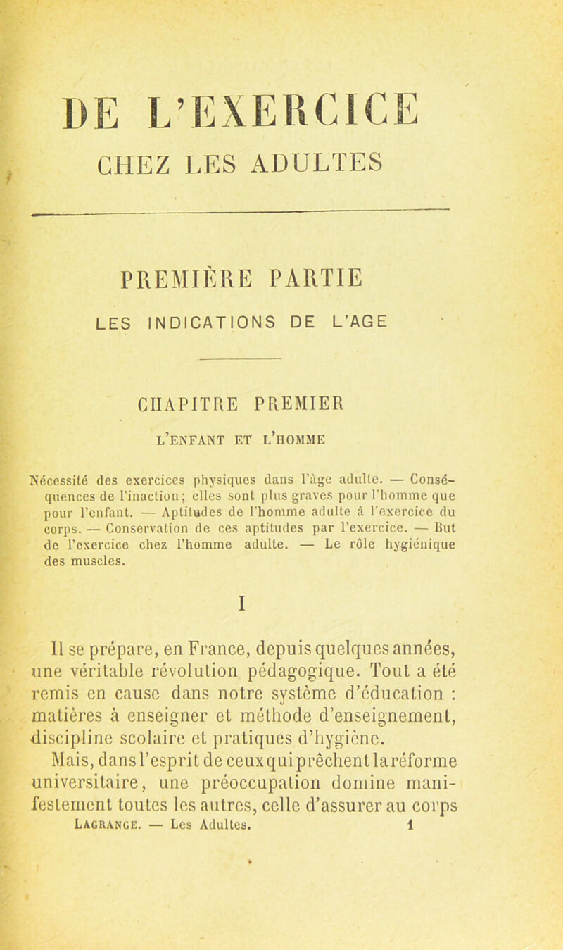 DE L’EXERCICE CHEZ LES ADULTES PREMIÈRE PARTIE LES INDICATIONS DE L’AGE CHAPITRE PREMIER l’enfant et l’homme Nécessité des exercices physiques dans l’âge adulte. — Consé- quences de l’inaction; elles sont plus graves pour l’homme que pour l’enfant. — Aptitudes de l’homme adulte à l’exercice du corps. — Conservation de ces aptitudes par l’exercice. — But de l’exercice chez l’homme adulte. — Le rôle hygiénique des muscles. I Il se prépare, en France, depuis quelques années, une véritable révolution pédagogique. Tout a été remis en cause dans notre système d’éducation : matières cà enseigner et méthode d’enseignement, discipline scolaire et pratiques d’hygiène. Mais, dans l’esprit de ceux qui prêchent laréforme universitaire, une préoccupation domine mani- festement toutes les autres, celle d’assurer au corps