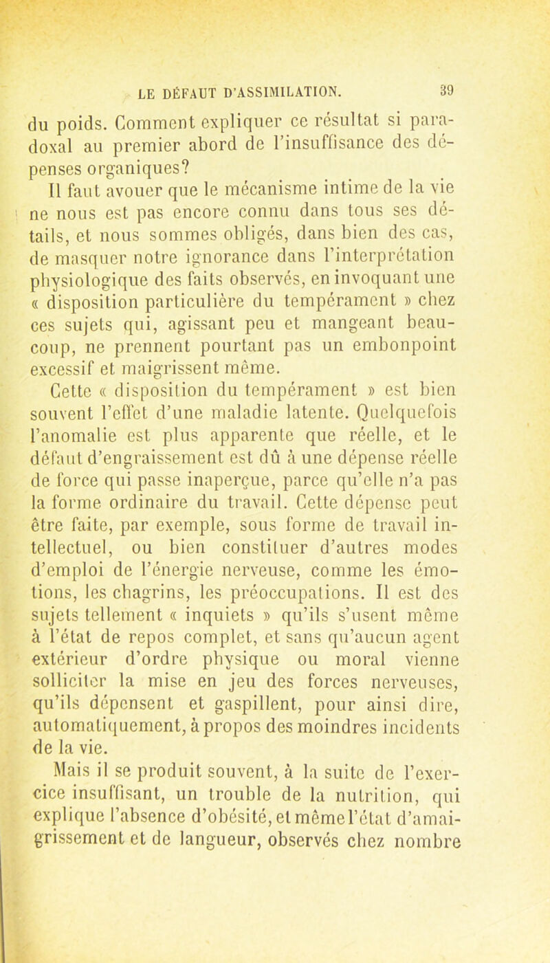 du poids. Comment expliquer ce résultat si para- doxal au premier abord de l’insuffisance des dé- penses organiques? Il faut avouer que le mécanisme intime de la vie ' ne nous est pas encore connu dans tous ses dé- tails, et nous sommes obligés, dans bien des cas, de masquer notre ignorance dans l’interprétation physiologique des faits observés, en invoquant une « disposition particulière du tempérament » chez ces sujets qui, agissant peu et mangeant beau- coup, ne prennent pourtant pas un embonpoint excessif et maigrissent même. Cette « disposition du tempérament » est bien souvent l’effet d’une maladie latente. Quelquefois l’anomalie est plus apparente que réelle, et le défaut d’engraissement est dû à une dépense réelle de force qui passe inaperçue, parce qu’elle n’a pas la forme ordinaire du travail. Cette dépense peut être faite, par exemple, sous forme de travail in- tellectuel, ou bien constituer d’autres modes d’emploi de l’énergie nerveuse, comme les émo- tions, les chagrins, les préoccupations. Il est des sujets tellement « inquiets » qu’ils s’usent même à l’état de repos complet, et sans qu’aucun agent extérieur d’ordre physique ou moral vienne solliciter la mise en jeu des forces nerveuses, qu’ils dépensent et gaspillent, pour ainsi dire, automatiquement, à propos des moindres incidents de la vie. Mais il se produit souvent, à la suite de l’exer- cice insuffisant, un trouble de la nutrition, qui explique l’absence d’obésité, et même l’état d’amai- grissement et de langueur, observés chez nombre