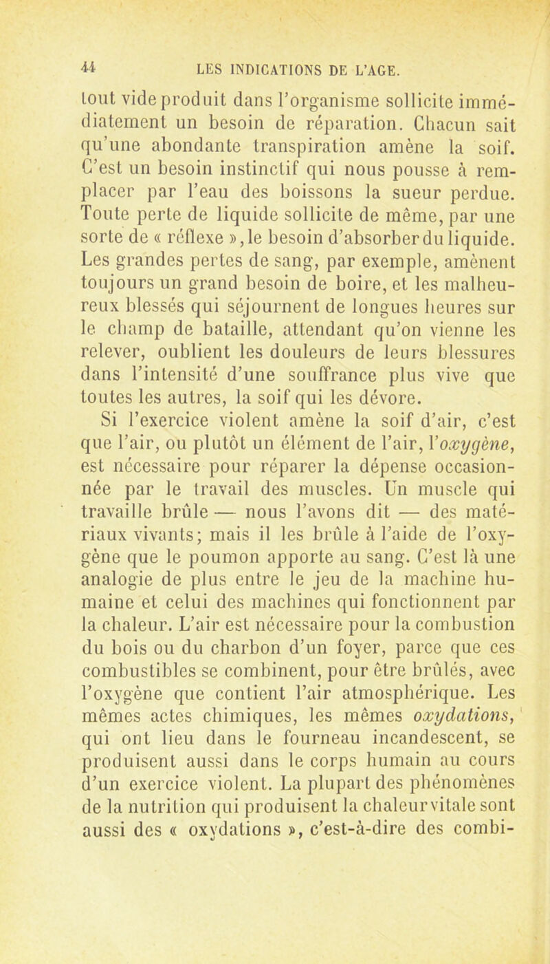 lout vide produit dans l’organisme sollicite immé- diatement un besoin de réparation. Chacun sait qu’une abondante transpiration amène la soif. C’est un besoin instinctif qui nous pousse à rem- placer par l’eau des boissons la sueur perdue. Toute perte de liquide sollicite de même, par une sorte de « réflexe », le besoin d’absorber du liquide. Les grandes pertes de sang, par exemple, amènent toujours un grand besoin de boire, et les malheu- reux blessés qui séjournent de longues heures sur le champ de bataille, attendant qu’on vienne les relever, oublient les douleurs de leurs blessures dans l’intensité d’une souffrance plus vive que toutes les autres, la soif qui les dévore. Si l’exercice violent amène la soif d’air, c’est que l’air, ou plutôt un élément de l’air, Yoxygène, est nécessaire pour réparer la dépense occasion- née par le travail des muscles. Un muscle qui travaille brûle — nous l’avons dit — des maté- riaux vivants; mais il les brûle à l’aide de l’oxy- gène que le poumon apporte au sang. C’est là une analogie de plus entre le jeu de la machine hu- maine et celui des machines qui fonctionnent par la chaleur. L’air est nécessaire pour la combustion du bois ou du charbon d’un foyer, parce que ces combustibles se combinent, pour être brûlés, avec l’oxygène que contient l’air atmosphérique. Les mêmes actes chimiques, les mêmes oxydations, qui ont lieu dans le fourneau incandescent, se produisent aussi dans le corps humain au cours d’un exercice violent. La plupart des phénomènes de la nutrition qui produisent la chaleurvitale sont aussi des « oxydations », c’est-à-dire des combi-