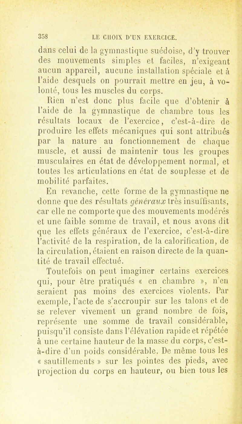 dans celai de la gymnastique suédoise, d'y trouver des mouvements simples et faciles, n’exigeant aucun appareil, aucune installation spéciale et à l’aide desquels on pourrait mettre en jeu, à vo- lonté, tous les muscles du corps. Rien n’est donc plus facile que d’obtenir à l’aide de la gymnastique de chambre tous les résultats locaux de l’exercice, c’est-à-dire de produire les effets mécaniques qui sont attribués par la nature au fonctionnement de chaque muscle, et aussi de maintenir tous les groupes musculaires en état de développement normal, et toutes les articulations en état de souplesse et de mobilité parfaites. En revanche, cette forme de la gymnastique ne donne que des résultats généraux très insuffisants, car elle ne comporte que des mouvements modérés et une faible somme de travail, et nous avons dit que les effets généraux de l’exercice, c’est-à-dire l’activité de la respiration, de la calorification, de la circulation, étaient en raison directe de la quan- tité de travail effectué. Toutefois on peut imaginer certains exercices qui, pour être pratiqués « en chambre », n’en seraient pas moins des exercices violents. Par exemple, l’acte de s’accroupir sur les talons et de se relever vivement un grand nombre de fois, représente une somme de travail considérable, puisqu’il consiste dans l’élévation rapide et répétée à une certaine hauteur de la masse du corps, c’est- à-dire d’un poids considérable. De même tous les « sautillements » sur les pointes des pieds, avec projection du corps en hauteur, ou bien tous les