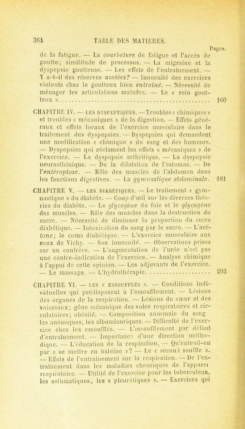 Pages. de la fatigue. — La courbature de fatigue et l’accès de goutte; similitude de processus. — La migraine et la dyspepsie goutteuse. — Les effets de l’entraînement. — Y a-t-il des réserves azotées? — Innocuité des exercices violents chez le goutteux bien entraîné. — Nécessité de ménager les articulations malades. — Le « rein gout- teux » 160 CHAPITRE IV. — i.es dyspeptiques.—Troubles « chimiques» et troubles « mécaniques » de la digestion. — Effets géné- raux et effets locaux de l’exercice musculaire dans le traitement des dyspepsies. — Dyspepsies qui demandent une modification « chimique » du sang et des humeurs. — Dyspepsies qui réclament les cffels « mécaniques » de l’exercice. — La dyspepsie arthritique. — La dyspepsie neurasthénique. — De la dilatation de l’estomac. — De l’enléroptose. — Rôle des muscles de l’abdomen dans les fonctions digestives. — La gymnastique abdominale. 181 CHAPITRE V. — les DiAr.ÉTiQUES. — Le traitement « gym- nastique » du diabète. — Coup d’œil sur les diverses théo- ries du diabète. — Le glycogène du foie et le glycogène des muscles. — Rôle des muscles dans la destruction du sucre. — Nécessité de diminuer la proportion du sucre diabétique. — Intoxication du sang par le sucre. — L’ace- tone; le coma diabétique. — L’exercice musculaire aux eaux de Vichy. — Son innocuité. — Observations prises sur un confrère. — L’augmentation de l’urée n’est pas une contre-indication de l’exercice. — Analyse chimique à l’appui do celle opinion. — Les adjuvants de l’exercice. — Le massage. — L’hydrothérapie 203 CHAPITRE VI. — les « essoufflés ». — Conditions indi- viduelles qui prédisposent à l’essoufflement. — Lésions des organes de la respiration. — Lésions du cœur et des vaisseaux; gène mécanique des voies respiratoires et cir- culatoires; obésité. — Composition anormale du sang les anémiques, les albuminuriques. — Difficulté do l’exer- cice chez les essoufflés. — L’essoufflement par défaut d'entraînement. — Importance d’une direction métho- dique. — L’éducation de la respiration.. — Qu’cntend-on par « se mettre en haleine »? — Le « sccon 1 souffle ». — Eflets de l'entrainement sur la respiration. — De l’en- traînement dans les maladies chroniques de l’apparei respiratoire. — Utilité de l’exercice pour les tuberculeux, les asthmatiques, les « pleurétiques ». — Exercices qui